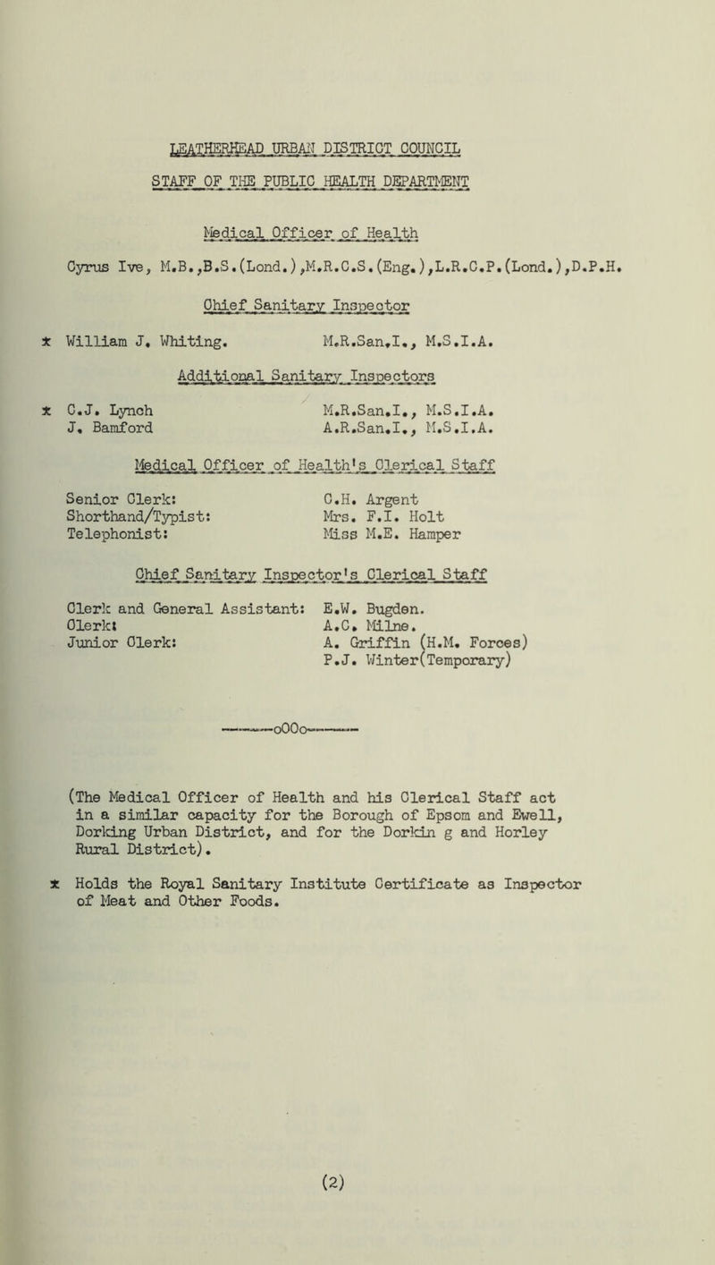 DISTRICT COUNCIL STAFF OF THE PUBLIC HEALTH DEPARTMENT Medical Of f i ce r af .Health Cyrus Ive, M.B.,B.S.(Lond.),M.R.C.S.(Eng.),L.R.C.P.(Lond.),D.P.H. Chief Sanitary Inspector * William J. Whiting. M.R.San.I,, M.S.I.A. Additional Sanitary Injectors X C.J. Lynch M.R.San.I., M.S.I.A. J, Bamford A.R.San.I., M.S.I.A. Mejiical Officer of. .Health1 s, Clerical Staff Senior Clerk: C.H. Argent Shorthand/Typist: Mrs. F.I. Holt Telephonist: Miss M.E. Hamper Chief Sanitary Inspector's Clerical Staff Clerk and General Assistant: E.W. Bugden. Olerlct A. C * Milne. Junior Clerk: A. Griffin (H.M. Forces) P.J. Winter(Temporary) oOOo—■ (The Medical Officer of Health and his Clerical Staff act in a similar capacity for the Borough of Epsom and Ewell, Dorking Urban District, and for the Dorkin g and Horley Rural District)• 3t Holds the Royal Sanitary Institute Certificate as Inspector of Meat and Other Foods. (2)