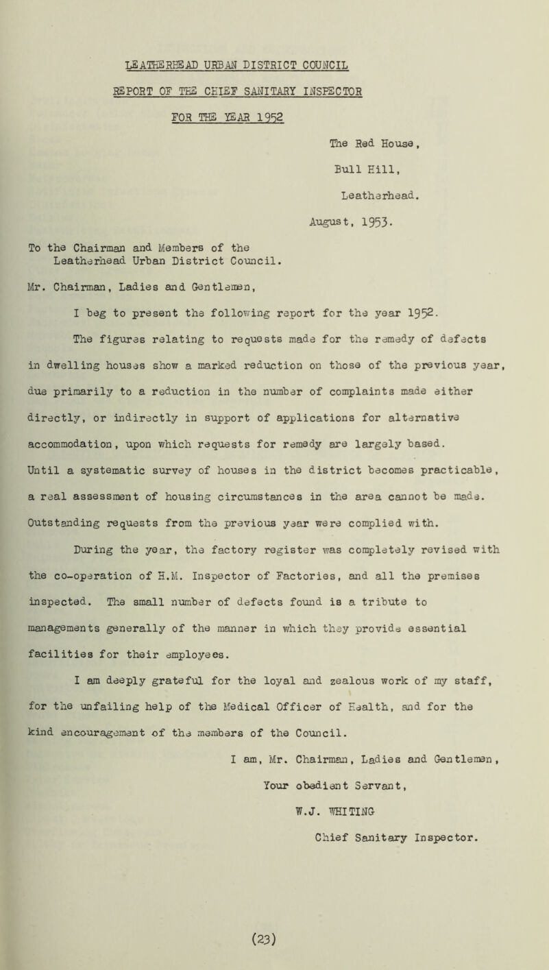 LEATHERHEAD URBAN DISTRICT COUNCIL REPORT OF TES CHIEF SANITARY INSPECTOR FOR THE YEAR 1952 The Red House, Bull Hill, Leatherhead. August, 1953. To the Chairman and Members of the Leatherhead Urban District Council. Mr. Chairman, Ladies and Gentlemen, I beg to present the following report for the year 1952. The figures relating to requests made for the remedy of defects in dwelling houses show a marked reduction on those of the previous year, due primarily to a reduction in the number of complaints made either directly, or indirectly in support of applications for alternative accommodation, upon which requests for remedy are largely based. Until a systematic survey of houses in the district becomes practicable, a real assessment of hoiising circumstances in the area cannot be made. Outstanding requests from the previous year were complied with. During the year, the factory register was completely revised with the co-operation of H.M. Inspector of Factories, and all the premises inspected. The small number of defects found is a tribute to managements generally of the manner in which they provide essential facilities for their employees. I am deeply grateful for the loyal and zealous work of my staff, for the unfailing help of the Medical Officer of Health, and for the kind encouragement of the members of the Council. I am, Mr. Chairman, Ladies and Gentleman, Your obedient Servant, W.J. WHITING Chief Sanitary Inspector. (23)