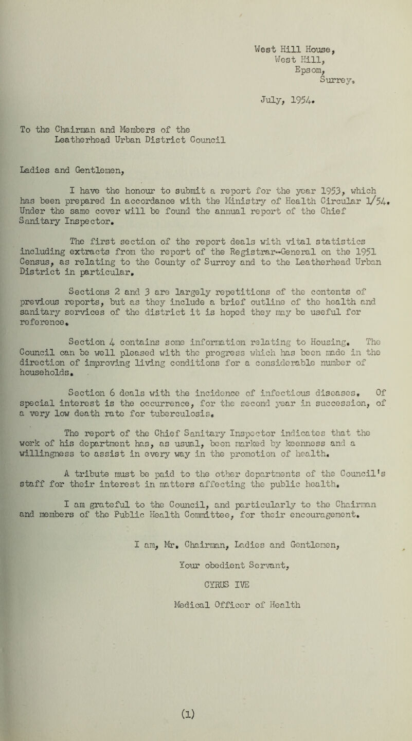 West Hill House, West Hill, Epsom, Surrey, July, 1954. To the Chairman and Members of the Leatherhead Urban District Council Ladies and Gentlemen, I have the honour to submit a report for the year 1953, which has been prepared in accordance with the Ministry of Health Circular l/54« Under the same cover will be found the annual report of the Chief Sanitary Inspector, The first section of the report deals with vital statistics including extracts from the report of the Registrar-General on the 1951 Census, as relating to the County of Surrey and to the Leatherhead Urban District in particular. Sections 2 and 3 are largely repetitions of the contents of previous reports, but as they include a brief outline of the health and sanitary services of the district it is hoped they may be useful for reference* Section 4 contains some information relating to Housing, The Council can be well pleased with the progress which has been made in the direction of improving living conditions for a considerable number of households. Section 6 deals with the incidence of infectious diseases. Of special interest is the occurrence, for the second year in succession, of a very low death rate for tuberculosis. The report of the Chief Sanitary Inspector indicates that the work of his department has, as usual, been narked by keenness and a willingness to assist in every way in the promotion of health, A tribute must be paid to the other departments of the Council’s staff for their interest in matters affecting the public health, I am grateful to the Council, and particularly to the Chairman and members of the Public Health Committee, for their encouragement. I am, Mr, Chairman, Ladies and Gentlemen, Your obedient Servant, CYRUS IVE Medical Officer of Health (i)