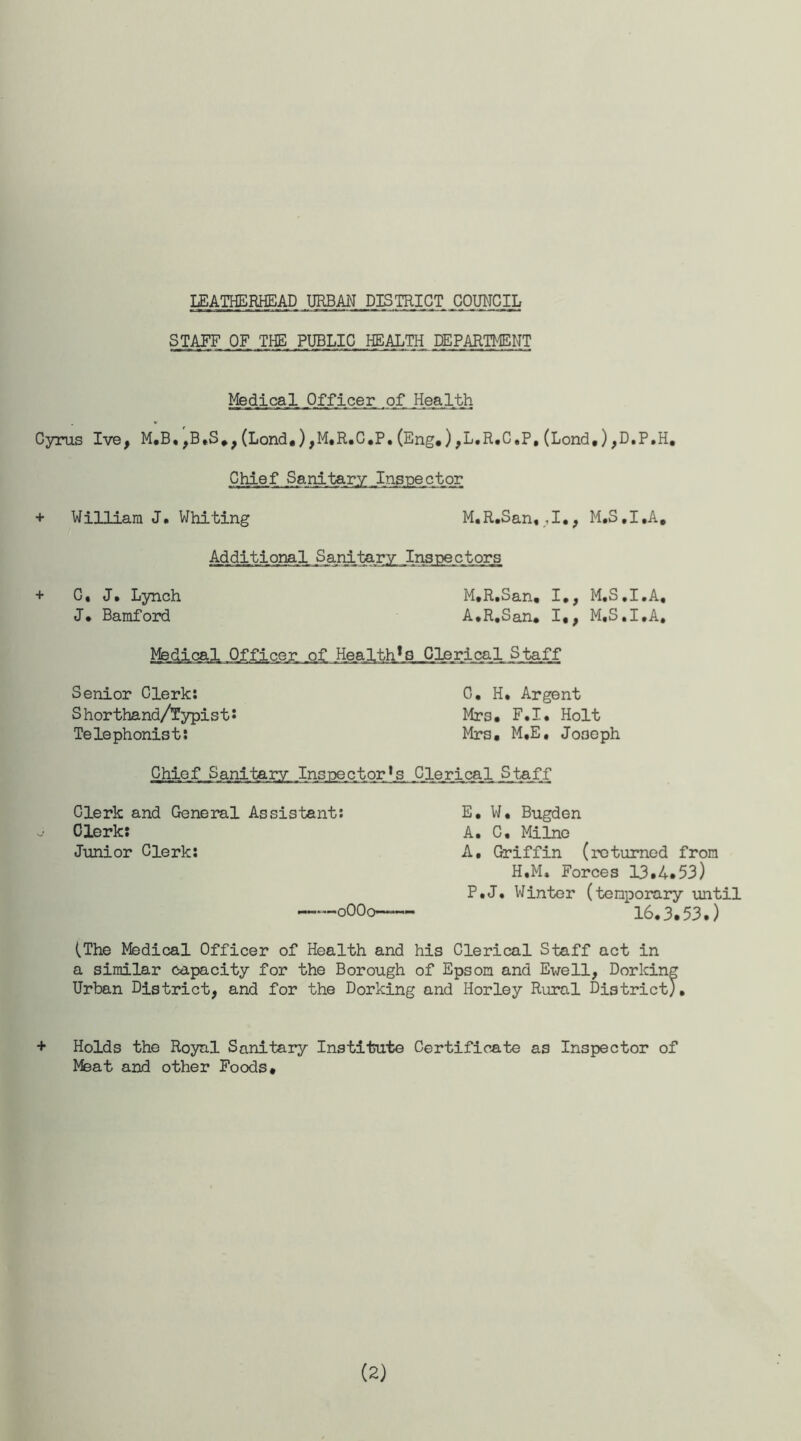 LEATHERHEAD URBAN DISTRICT COUNCIL STAFF OF THE PUBLIC HEALTH DEPARTMENT Medical, Officer of Health Cyras Ive, M,B«,B,S.,(Lond.),M,R.C,P.(Eng.),L.R.C,P,(Lond,),D.P.H, Chief Sanitary Inspector + William J. Whiting M.R.San, ,1., M.S.I.A, Additional Sanitary Inspectors + C, J. Lynch M.R.San, I*, M.S.I.A, J* Bamford A.R.San. I,, M.S.I.A, Medical Officer of Health1 Q Clerical Staff Senior Clerk: S horthand/Typist s Telephonist: 0. H. Argent Mrs. F.I. Holt Mrs. M.E, Joseph Chief Sanitary Insj^ c_t or * s .Clerical Staff Clerk and General Assistant: Clerk: Junior Clerk: 0OO0—=>-•- E. W. Bugden A. C, Milne A, Griffin (returned from H.M, Forces 13.4.53) P.J. Winter (temporary until 16.3.53.) (The Medical Officer of Health and his Clerical Staff act in a similar capacity for the Borough of Epsom and Ewell, Dorking Urban District, and for the Dorking and Horley Rural District;. + Holds the Royal Sanitary Institute Certificate as Inspector of Meat and other Foods. (2)