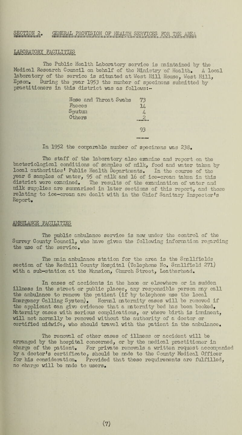 SECTION 2 J^ERAL JKOjgSION JF JiEALTH_SERVICTS_ FOR THE AREA LABORATORY FACILITIES The Public Health Laboratory service is maintained by the Medical Research Council on behalf of tho Ministry of Health. A local laboratory of the service is situated at West Hill House, West Hill, Epson. During the year 1953 the number of specimens submitted by practitioners in this district was as follows:- Nose and Throat Swabs 73 Faeces H Sputum 4 Others __ 2 _ 93 In 1952 the comparable number of specimens was 238, The staff of the laboratory also examine and report on the bacteriological conditions of samples of milk, food and water taken by local authorities' Public Health Departments. In tho course of the year 8 samples of water, 95 of milk and 16 of ice-cream taken in this district were examined. The results of the examination of ;/ater and milk supplies are summarised in later sections of this report, and those relating to ice-cream are dealt with in the Chief Sanitary Inspector's Report. AMBULANCE FACILITIES The public ambulance service is now under the control of the Surrey County Council, who have given the following information regarding the use of the service. The main ambulance station for the area is the Smallfields section of the Redhill County Hospital (Telephone No. Snallfield 27l) with a sub-station at the Mansion, Church Street, Leatherhead. In cases of accidents in the home or elsewhere or in sudden illness in the street or public places, any responsible person may call the ambulance to remove the patient (if by telephone use the local Emergency Calling System), Normal maternity cases will be removed if the applicant can give evidence that a maternity bed has been booked. Maternity cases with serious complications, or where birth is imminent, will not normally be removed without the authority of a doctor or certified midwife, who should travel with the patient in the ambulance. The removal of other cases of illness or accident will be arranged by the hospital concerned, or by the medical practitioner in charge of the patient. For private removals a written request accompanied by a doctor's certificate, should be made to the County Medical Officer for his consideration. Provided that these requirements arc fulfilled, no charge will be made to users. (7)
