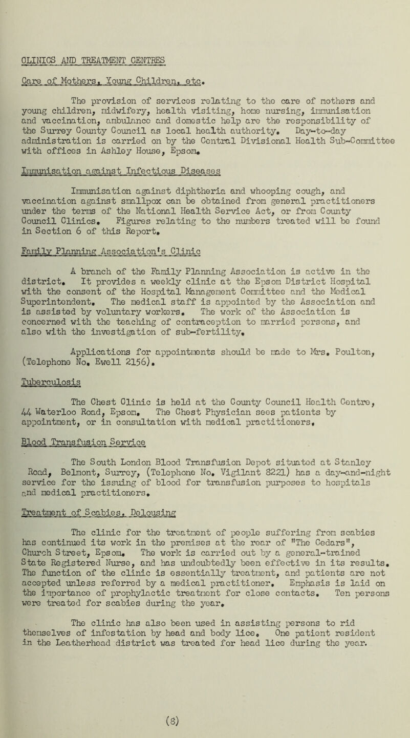 CLINICS AND TREATMENT CENTRES Care, .of.Mothers, ...Young Children, etc. The provision of services relating to the care of mothers and young children, midwifery, health visiting, hone nursing, immunisation and vaccination, ambulance and domestic help are the responsibility of the Surrey County Council as local health authority. Day-to-day administration is carried on by the Central Divisional Health Sub-Committee with offices in Ashley House, Epsom* Immunisation against Infectious Diseases Immunisation against diphtheria and whooping cough, and vaccination against smallpox can be obtained from general practitioners under the terms of the National Health Service Act, or from County Council Clinics* Figures relating to the numbers treated will be found in Section 6 of this Report. Family P llnming _A s s ociation*_s_ _Clinic A branch of the Family Planning Association is active in the district. It provides a weekly clinic at the Epsom District Hospital with the consent of the Hospital Management Committee and the Medical Superintendent, The medical staff is appointed by the Association and is assisted by voluntary workers. The work of the Association is concerned with the teaching of contraception to married persons, and also with the investigation of sub-fertility. Applications for appointments should be made to Mrs, Poulton, (Telephone No, Ewell 2156). Tuberculosis The Chest Clinic is held at the County Council Health Centro, 44 Waterloo Road, Epsom, The Chest Physician sees patients by appointment, or in consultation with medical practitioners. Blood Transfusion Service The South London Blood Transfusion Depot situated at Stanley Road, Belmont, Surrey, (Telephone No, Vigilant 8221) has a day-and-night service for the issuing of blood for transfusion purposes to hospitals and medical practitioners. Treatment of Scabies, Dolousing The clinic for the treatment of people suffering from scabies has continued its work in the premises at the rear of The Cedars, Church Street, Epsom, The work is carried out by a general-trained State Registered Nurse, and has undoubtedly been effective in its results. The function of the clinic is essentially treatment, and patients are not accepted unless referred by a medical practitioner. Emphasis is laid on the importance of prophylactic treatment for close contacts. Ten persons were treated for scabies during the year. The clinic has also been used in assisting persons to rid themselves of infestation by head and body lice. One patient resident in the Leatherhead district was treated for head lice during the year. (3)