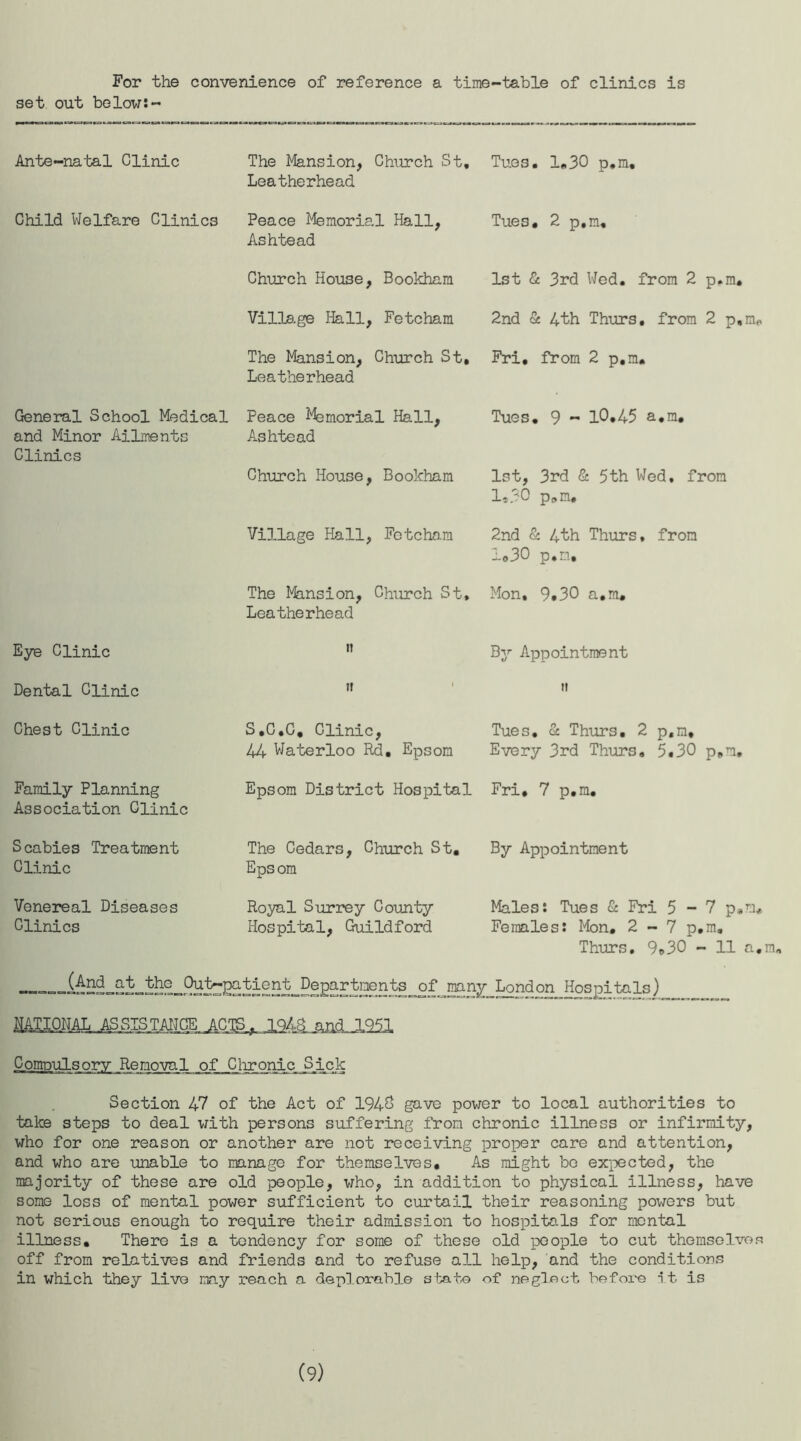 For the convenience of reference a time-table of clinics is set out below:- Ante-natal Clinic The Mansion, Church St, Leatherhead Tues. 1.30 p.ra. Child Welfare Clinics Peace Memorial Hall, Ashtead Tues. 2 p,m. Church House, Bookham 1st & 3rd Wed. from 2 p.m. Village Hall, Fetcham 2nd & 4th Thurs. from 2 p.m. The Mansion, Church St, Leatherhead Fri, from 2 p.m. General School Medical and Minor Ailments Clinics Peace Memorial Hall, Ashtead Church House, Bookham Tues. 9 - 10.45 a.in. 1st, 3rd & 5th Wed. from 1*30 p.m. Village Hall, Fctchnm 2nd & 4th Thurs, from lo30 p.m. The Mansion, Church St, Leatherhead Mon, 9.30 a.m. Eye Clinic it ^7 Appointment Dental Clinic it ti Chest Clinic S.C.C. Clinic, 44 Waterloo Rd. Epsom Tues. & Thurs. 2 p.m. Every 3rd Thurs. 5.30 p.m. Family Planning Association Clinic Epsom District Hospital Fri. 7 p.m. Scabies Treatment Clinic The Cedars, Church St. Epsom By Appointment Venereal Diseases Clinics Royal Surrey County Hospital, Guildford Males: Tues & Fri 5-7 p.m# Females: Mon. 2 - 7 p.m. Thurs, 9*30 - 11 a.m. raan^Lond°n Hospitals) Compulsory Removal of Clironic Sick Section 47 of the Act of 194& gave power to local authorities to take steps to deal with persons suffering from chronic illness or infirmity, who for one reason or another are not receiving proper care and attention, and who are unable to manage for themselves. As might bo expected, the majority of these are old people, who, in addition to physical illness, have some loss of mental power sufficient to curtail their reasoning powers but not serious enough to require their admission to hospitals for mental illness. There is a tendency for some of these old people to cut themselvo.q off from relatives and friends and to refuse all help, and the conditions in which they livo may reach a deplorable state of neglect before it is (9)