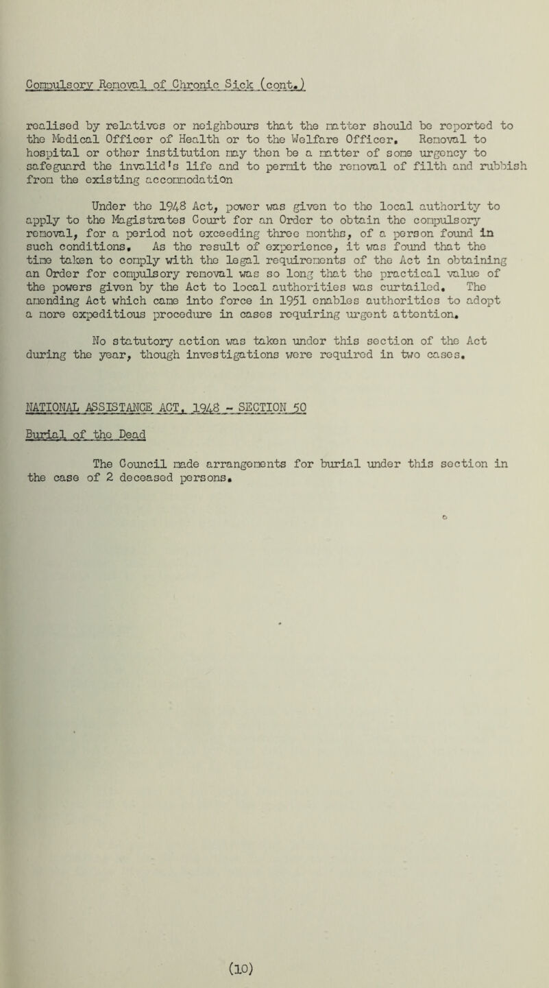 G orapuls ory Removal jqf _C hronic .S ick (c ont,) realised by relatives or neighbours that the natter should be reported to the Medical Officer of Health or to the Welfare Officer, Removal to hospital or other institution nay then be a natter of sone urgency to safeguard the invalid’s life and to permit the removal of filth and rubbish from the existing accommodation Under the 1948 Act, power was given to the local authority to apply to the Magistrates Court for an Order to obtain the compulsory removal, for a period not exceeding three months, of a person found in such conditions. As the result of experience, it was found that the tine taken to comply with the legal requirements of the Act in obtaining an Order for compulsory removal was so long that the practical value of the powers given by the Act to local authorities was curtailed. The amending Act which cane into force in 1951 enables authorities to adopt a more expeditious procedure in cases requiring urgent attention. Wo statutory action was taken under this section of the Act during the year, though investigations were required in two cases. NATIONAL ASSISTANCE. ACT, 1948 - SECTION 50 Burial of the Dead The Council made arrangements for burial under this section in the case of 2 deceased persons. O (10)