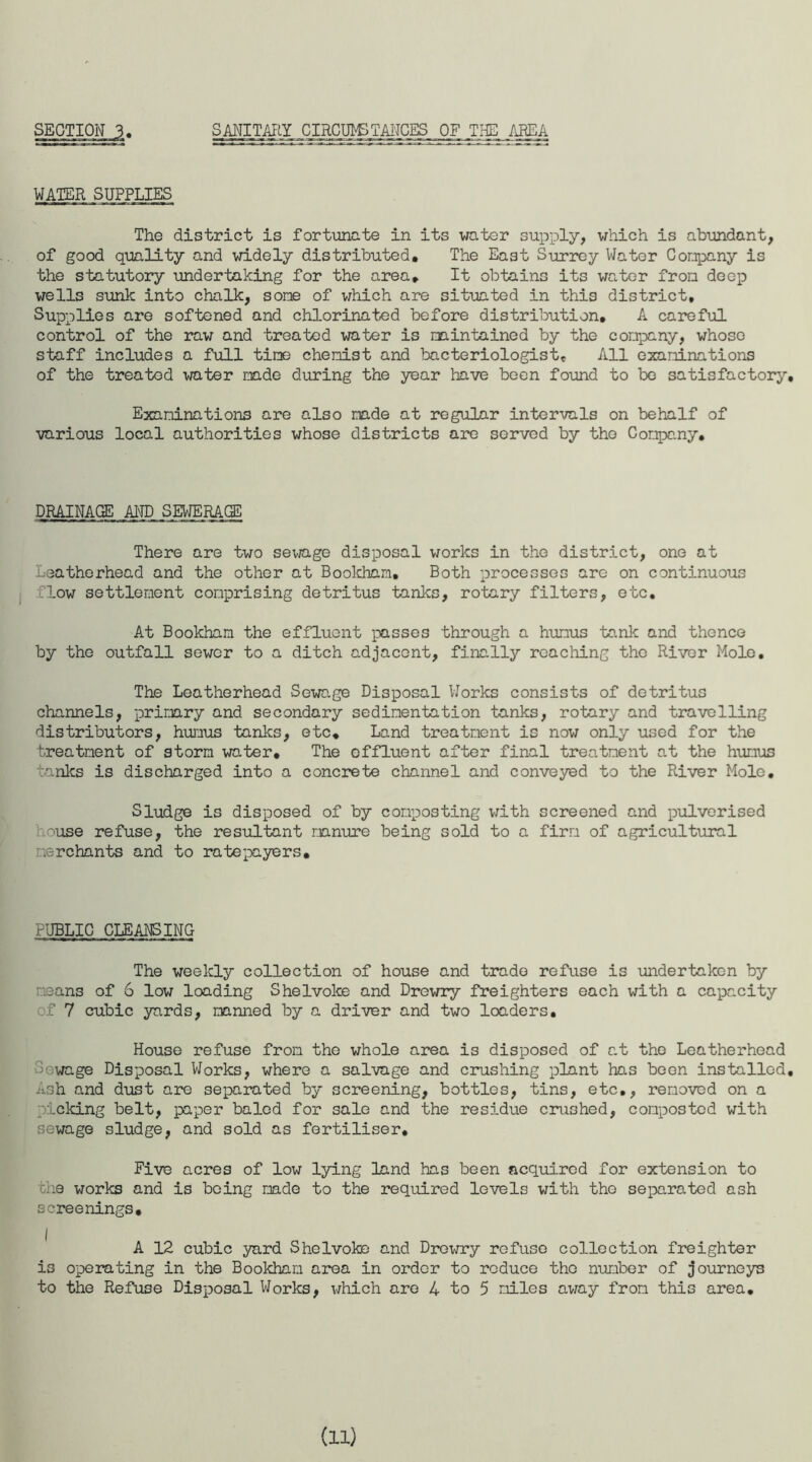 SECTION 3. SANITARY CIRCUIT TANCES OF THE AREA WATER SUPPLIES The district is fortunate in its water supply, which is abundant, of good quality and widely distributed. The East Surrey Water Company is the statutory undertaking for the area. It obtains its water from deep wells sunk into chalk, some of which are situated in this district. Supplies are softened and chlorinated before distribution. A careful control of the raw and treated water is maintained by the company, whose staff includes a full time chemist and bacteriologist. All examinations of the treated water made during the year have been found to bo satisfactory. Examinations are also made at regular intervals on behalf of various local authorities whose districts are served by the Company. DRAINAGE AND SEWERAGE There are two sewage disposal works in the district, one at Leatherhead and the other at Bookhnm. Both processes are on continuous flow settlement comprising detritus tanks, rotary filters, etc. At Bookham the effluent passes through a humus tank and thence by the outfall sewer to a ditch adjacent, finally reaching the River Mole, The Leatherhead Sewage Disposal Works consists of detritus channels, primary and secondary sedimentation tanks, rotary and travelling distributors, humus tanks, etc. Land treatment is now only used for the treatment of storm water. The effluent after final treatment at the humus tanks is discharged into a concrete channel and conveyed to the River Mole. Sludge is disposed of by composting with screened and pulverised use refuse, the resultant manure being sold to a firm of agricultural merchants and to ratepayers. PUBLIC CLEANSING The weekly collection of house and trade refuse is undertaken by means of 6 low loading Shelvoke and Drewry freighters each with a capacity of 7 cubic yards, manned by a driver and two loaders. House refuse from the whole area is disposed of at the Leatherhead Uowage Disposal Works, where a salvage and crushing plant has been installed. Ash and dust are separated by screening, bottles, tins, etc,, removed on a picking belt, paper baled for sale and the residue crushed, composted with sewage sludge, and sold as fertiliser. Five acres of low lying land has been acquired for extension to one works and is being made to the required levels with the separated ash screenings. A 12 cubic yard Shelvoke and Drowry refuse collection freighter is operating in the Bookham area in order to reduce the number of journeys to the Refuse Disposal Works, which are 4 to 5 miles away from this area. (id
