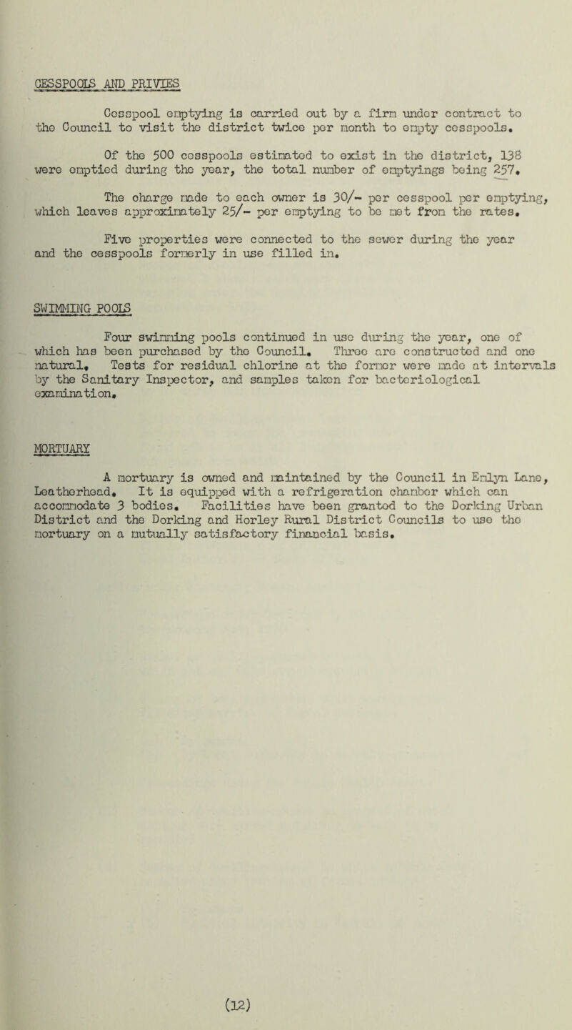 CESSPOOIS AND PRIVIES Cesspool onptying is carried out by a firm under contract to tho Council to visit the district twice per month to empty cesspools. Of the 500 cesspools estimated to exist in the district, 13S were emptied during the year, the total number of emptyings being 257, The oharge made to each owner is 30/- per cesspool per emptying, which leaves approximately 25/- per emptying to be met from the rates. Five properties were connected to the sewer during the year and the cesspools formerly in use filled in. SWIMMING P00I£ Four swimming pools continued in use during the year, one of which has been purchased by tho Council, Throe are constructed and one natural. Tests for residual chlorine at the former were made at intervals by the Sanitary Inspector, and samples taken for bacteriological examination. MORTUARY A mortuary is owned and maintained by the Council in Emlyn Lane, Leatherhead, It is equipped with a refrigeration chamber which can accommodate 3 bodies. Facilities have been granted to the Dorking Urban District and the Dorking and Horley Rural District Councils to use the mortuary on a mutually satis foot ory financial basis. (12)
