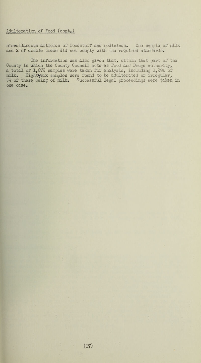 Adulteration _of Food (cont. ) misocllanoous articles of foodstuff and medicines. One sample of milk and 2 of double cream did not comply with the required standards. The information was also given that, within that part of the County in which the County Council acts as Food and Drugs authority, a total of 1,672 samples were taken for analysis, including 1,294 of milk. Eighths lx samples wore found to be adulterated or irregular, 59 of these being of milk. Successful legal proceedings wore taken in one case.