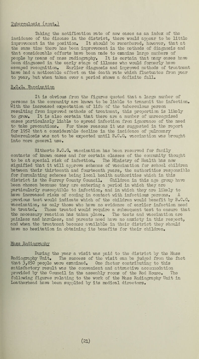 Tuberculosis (cent,) Taking the notification rate of new cases as an index of the incidence of the disease in the district, there would appear to be little improvement in the position. It should bo remembered, however, that at the same time there has been improvement in the methods of diagnosis and that considerable efforts have been made to examine largo numbers of people by means of mass radiography. It is certain that many cases have been diagnosed in the early stage of illness who would formerly have escaped recognition. Earlier diagnosis and improved methods of treatment have had a noticeable effect on the death rate which fluctuates from year to year, but when taken over a period shows a definite fall. B, C»G, Vb,c_cina_ti on It is obvious from the figures quoted that a largo number of persons in the community are known to be liable to transmit the infection. With the increased expectation of life of the tuberculous person resulting from improved methods of treatment, this proportion is likely to grow. It is also certain that there are a number of unrecognised cases particularly liable to spread infection from ignorance of the need to take precautions. For these reasons it was suggested in the report for 1952 that a considerable decline in the incidence of pulmonary tuberculosis was not to be expected until B.C.G. vaccination was brought into more general use. Hitherto B.C.G. vaccination has been reserved for family contacts of known cases and for certain classes of the community thought to be at special risk of infection. The Ministry of Health has now signified that it will approve schemes of vaccination for school children between their thirteenth and fourteenth years, the authorities responsible for formulating schemes being local health authorities which in this district is the Surrey County Council. Children in this age group have been chosen because they are entering a period in which they are particularly susceptible to infection, and in which they are likely to have increased risks of coming in contact with infectious persons. A previous test would indicate which of the children would benefit by B.C.G. vaccination, as only those who have no evidence of earlier infection need be treated. Those treated would require a subsequent test to ensure that the necessary reaction has taken place. The tests and vaccination are painless and harmless, and parents need have no anxiety in this respect, and when the treatment becomes available in their district they should have no hesitation in obtaining its benefits for their children. Mass .Radiography During the year a visit was paid to the district by the Mass Radiography Unit, The success of the visit can be judged from the fact that 3,850 people were examined. One factor contributing to this satisfactory result was the convenient and attractive accomodation provided by the Council in the assembly rooms of the Red House, The following figures relating to the work of the Mass Radiography Unit in Leatherhead have been supplied by its medical directors. (21)