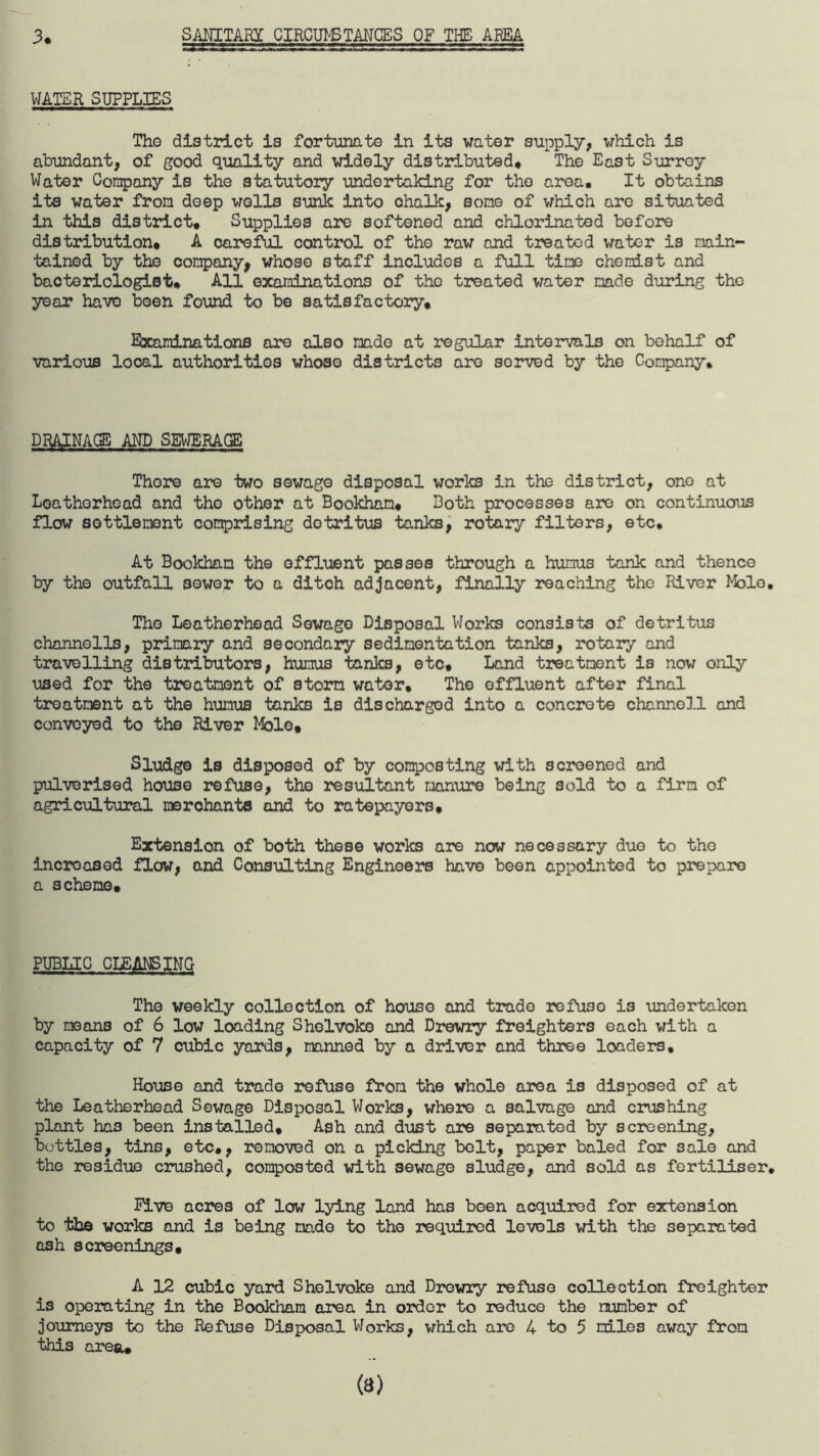 3. SANITARI CIRCUIT TANCES OF THE AREA WATER SUPPLIES The district is fortunate in its water supply, which is abundant, of good quality and widely distributed. The East Surrey Water Company is the statutory undertaking for the area. It obtains its water from deep wells sunk into ohnlk, some of which are situated in this district. Supplies are softened and chlorinated before distribution, A careful control of the raw and treated water is main¬ tained by the company, whoso staff includes a full time chemist and bacteriologist. All examinations of tho treated water made during the year have been found to be satisfactory. Examinations are also made at regular intervals on behalf of various local authorities whoso districts are sorved by the Company. DRAINAGE AND SEWERAGE There are two sewage disposal works in the district, ono at Loathorhead and the other at Bookham, Doth processes are on continuous flow settlement comprising detritus tanks, rotary filters, etc. At Bookham the effluent passes through a humus tank and thence by the outfall sewer to a ditch adjacent, finally reaching the River Mole. Tho Leatherhead Sewage Disposal Works consists of detritus channells, primary and secondary sedimentation tanks, rotary and travelling distributors, humus tanks, etc. Land treatment is now only used for the treatment of storm water. The effluent after final treatment at the humus tanks is discharged into a concrete channoll and conveyed to the River Mole, Sludge is disposed of by composting with screened and pulverised house refuse, the resultant manure being sold to a firm of agricultural merchants and to ratepayers. Extension of both these works are now necessary duo to tho increased flow, and Consulting Engineers have been appointed to prepare a scheme. PUBLIC CLEANSING The weekly collection of house and trade refuse is undertaken by means of 6 low loading Sholvoke and Drewry freighters each with a capacity of 7 cubic yards, manned by a driver and three loaders. House and trade refuse from the whole area is disposed of at the Leatherhead Sewage Disposal Works, where a salvage and crushing plant ha3 been installed. Ash and dust are separated by screening, buttles, tins, etc,, removed on a picking bolt, paper baled for sale and tho residue crushed, composted with sewage sludge, and sold as fertiliser. live acres of low lying land has been acquired for extension to the works and is being made to the required levels with the separated ash screenings. A 12 cubic yard Sholvoke and Drewry refuse collection freighter is operating in the Bookham area in order to reduce the number of journeys to the Refuse Disposal Works, which are 4 to 5 miles away from this area.