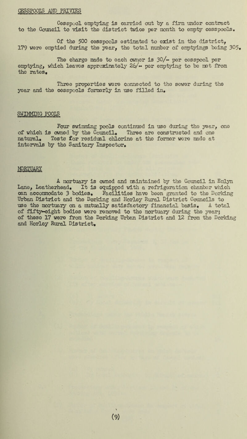 GESSPOOIS AND PRIVIES Cesspuol emptying is carried out by a firm under contract to the Council to visit the district twice per month to empty cesspools. Of the 500 cesspools estimated to exist in the district, 179 were emptied during the year, the total number of emptyings being 305* The charge made to each owner is 30/- per cesspool per emptying, which leaves approximately 26/- per emptying to be met from the rates. Three properties wore connected to the sewer during the year and the cesspools formerly in use filled in. SWIMMING P00IS Four swimming pools continued in uso during the year, one of which is owned by the Council* Three aro constructed and one natural* Tests for residual chlorine at the former were mado at intervals by the Sanitary Inspector. MORTUARY A mortuary is ownod and maintained by the Council in Enlyn Lane, Leatherhead* It is equipped with a refrigeration chamber which can accommodate 3 bodies* Facilities have been granted to the Dorking Urban District and the Dorking and Horley Rural District Councils to uso the mortuary on a mutually satisfactory financial basis. A total of fifty-eight bodies were removed to the mortuary during the year; of these 17 were from the Dorking Urban District and 12 from the Dorking and Horley Rural District* \ (9)