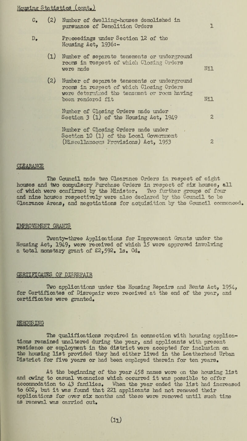 Housing Statistics (cont,) C, (2) Number of dwelling-houses demolished in pursuance of Demolition Orders 1 D, Proceedings under Section 12 of tho Housing Act, 1936:- (1) Number of separate tenements or underground rooms in respect of which Closing Orders were made Nil (2) Number of separate tenements or underground rooms in respect of which Closing Orders were determined tho tenement or room having been rendered fit Nil Number of Closing Orders made under Section 3 (l) of the Housing Act, 1949 2 Number of Closing Ordors made under Section 10 (l) of tho Local Government (Miscellaneous Provisions) Act, 1953 2 CLEARANCE The Council made two Clearance Orders in respect of eight houses and two compulsory Purchase Orders in respect of six houses, all of which were confirmed by the Minister* Two further groups of four and nine housos respectively were also declared by tho Council to be Clearance Areas, and negotiations for acquisition by tho Council commoncod. IMPROVEMENT GRANTS Twenty^-three Applications for Improvement Grants under the Housing Act, 1949> were received of which 15 wore approved involving a total monetary grant of £2,592* Is, 0d, CERTIFICATES OF DISREPAIR Two applications under the Housing Repairs and Rents Act, 1954, for Certificates of Disrepair wore received at tho end of the year, and certificates were granted. REHOUSING The qualifications required in connection with housing applica¬ tions remained unaltered during the year, and applicants with present residence or employment in the district were accepted for inclusion on the housing list provided they had either lived in the Leatherhead Urban District for five years or had been employed therein for ten years. At the beginning of the year 458 names were on the housing list and owing to casual vacancies which occurred it was possible to offer accommodation to 43 families. When the year ended the list had increased to 602, but it was found that 221 applicants had not renewed their applications for over six months and these were removed until such time as renewal was carried out.