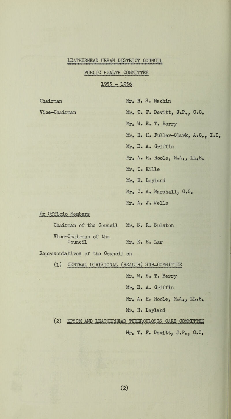 PUBLIC HEALTH COMMITTEE pass Chairman Vice-Chairman Hr* H. S. Machin Hr* T* F* Devitt, J,P.; C,G* Hr* W* E. T. Berry Hr* H« H. Fuller-Clark, A.C,, I.I, Hr* E. A. Griffin Hr* A, H* Hoole, M.A,, LL»B, Hr, T* Kille Hr, H, Leyland Hr, C, A. Marshall; C.C* Hr, A, J, Wells E^; Officio Members Chairman of the Council Hr, S, R. Sulston Vice-Chairman of the Council Hr, E, E. Law Representatives of the Council on (l) CENTRAL DIVISIONAL (HEALTH) SUB-COMMITTEE Hr, W, E, T. Berry Mr, E, A. Griffin Hr, A. H, Hoole; M«A., LL.B, Hr, H. Leyland (2) EPSOM AND LEATHERHEAD TUBERCULOSIS CARE COMMITTEE Hr, T. F. Devitt, J.P, > C.C,