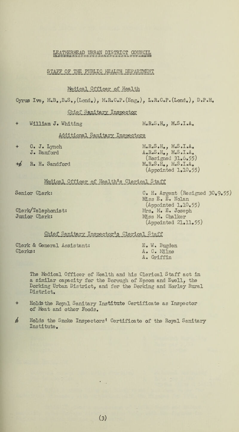 STAFF OF THE PUBLIC HEALTH DEPARTMENT Medical._Q_fflcer _of Health Cyrus Ive, M.B.,B.S,, (Lond,), M.R.C.P.(Eng.), L.R.C.P.(Lond,), D.P.H, Chief Sanitary Inspector + William J • Whiting M.R.S.H., M.S.I.A. Additional Sa_ni_ter3 r Inspectors + C, J, Lynch M.R.S.H., M.S.I.A, J. Bamford A.R.S.H., M.S.I.A. (Resigned 31*6,55) R. H, Sandford M.R.S.H,, M.S.I.A. (Appointed 1,10,55) Medical Officer of Health’s Clerical Staff Senior Clerk: Cle rk/Telephonis t: Junior Clerk: C, H, Argent (Resigned 30*9*55) Miss E, E, Nolan (Appointed 1,10,55) Mrs. M, E, Joseph Miss M. Chalker (Appointed 21.11,55) Chief Sanitary Inspector’s Clerical Staff Clerk & General Assistant: E, W. Bugden Clerks: A. C. Milne A. Griffin The Medical Officer of Health and his Clerical Staff act in a similar capacity for the Borough of Epsom and Ewell, the Dorking Urban District, and for the Dorking and Horley Rural District, + Holds the Royal Sanitary Institute Certificate as Inspector of Meat and other Foods, 6 Holds the Smoke Inspectors1 Certificate of the Royal Sanitary Institute,