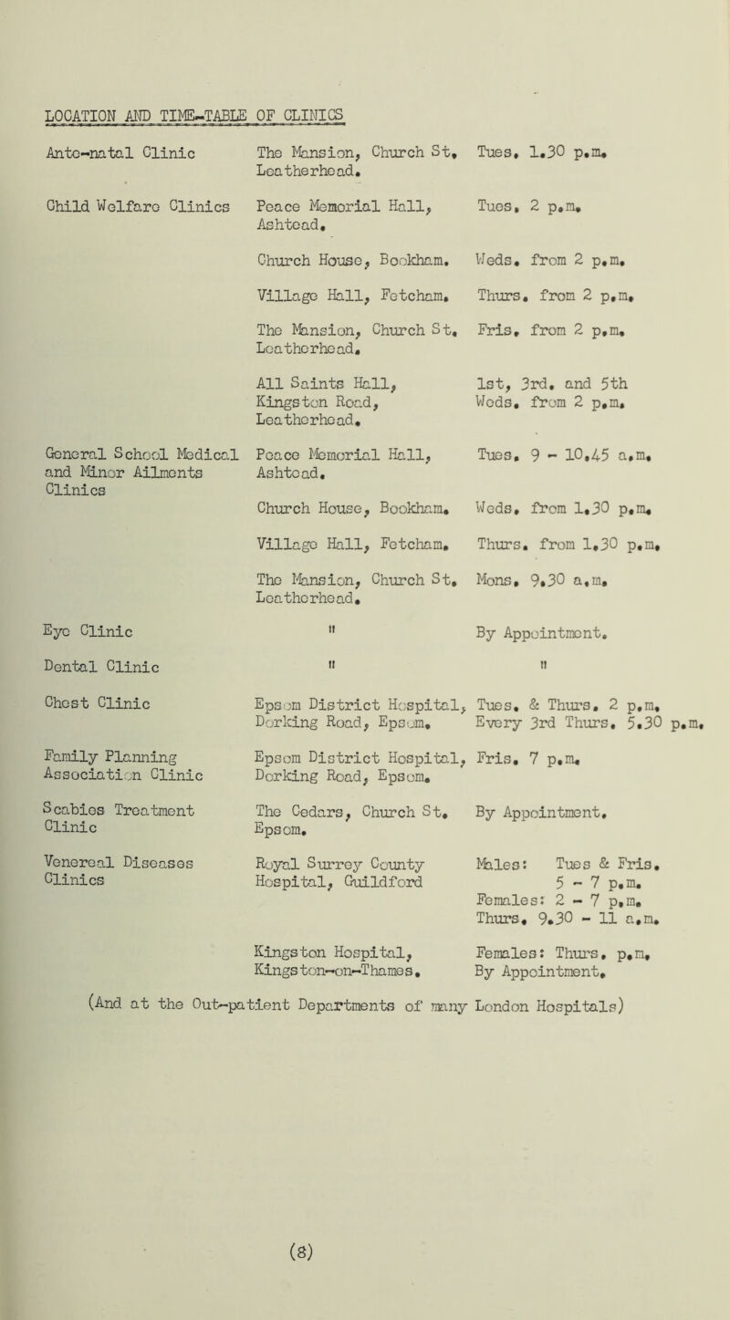 LOCATION AND TIME-TABLE OF CLINICS Ante-natal Clinic Child Welfare Clinics General School Medical and Minor Ailments Clinics Eye Clinic Dental Clinic Chest Clinic Family Planning Association Clinic Scabies Treatment Clinic Venereal Diseases Clinics (And at the Out The Mansion, Church St* Leather he ad. Peace Memorial Hall, Ashtead, Church Ho'ose, Bookham. Village Hall, Fetcham. The Mansion, Church St* Leathcrhead, All Saints Hall, Kingston Road, Leathcrhead, Peace Memorial Hall, Ashtead, Church House, Bookham, Village Hall, Fetcham, The Mansion, Church St, Leathcrhead, ii it Epsom District Hospital, Dorking Road, Epsom, Epsom District Hospital, Dorking Road, Epsom, The Cedars, Church St, Epsom, Royal Surrey County Hospital, Guildford Kingston Hospital, Kings ton-on-Thame s, •patient Departments of many Tues, 1,30 p.m. Tues, 2 p,m. Weds, from 2 p,m, Thurs. from 2 p.m, Fris, from 2 p.m, 1st, 3rd, and 5th Weds, from 2 p.m. Tues, 9 - 10,45 a.m. Weds, from 1,30 p.m. Thurs. from 1.30 p.m, Mons, 9«30 a.m. By Appointment. ti Tues. & Thurs. 2 p.m. Every 3rd Thurs, 5.30 p.m, Fris. 7 p.m. By Appointment, Males: Tues & Fris. 5 - 7 p.m. Females: 2 - 7 p.m. Thurs, 9*30 - 11 a.m. Females: Thurs, p.m. By Appointment. London Hospitals) (S)