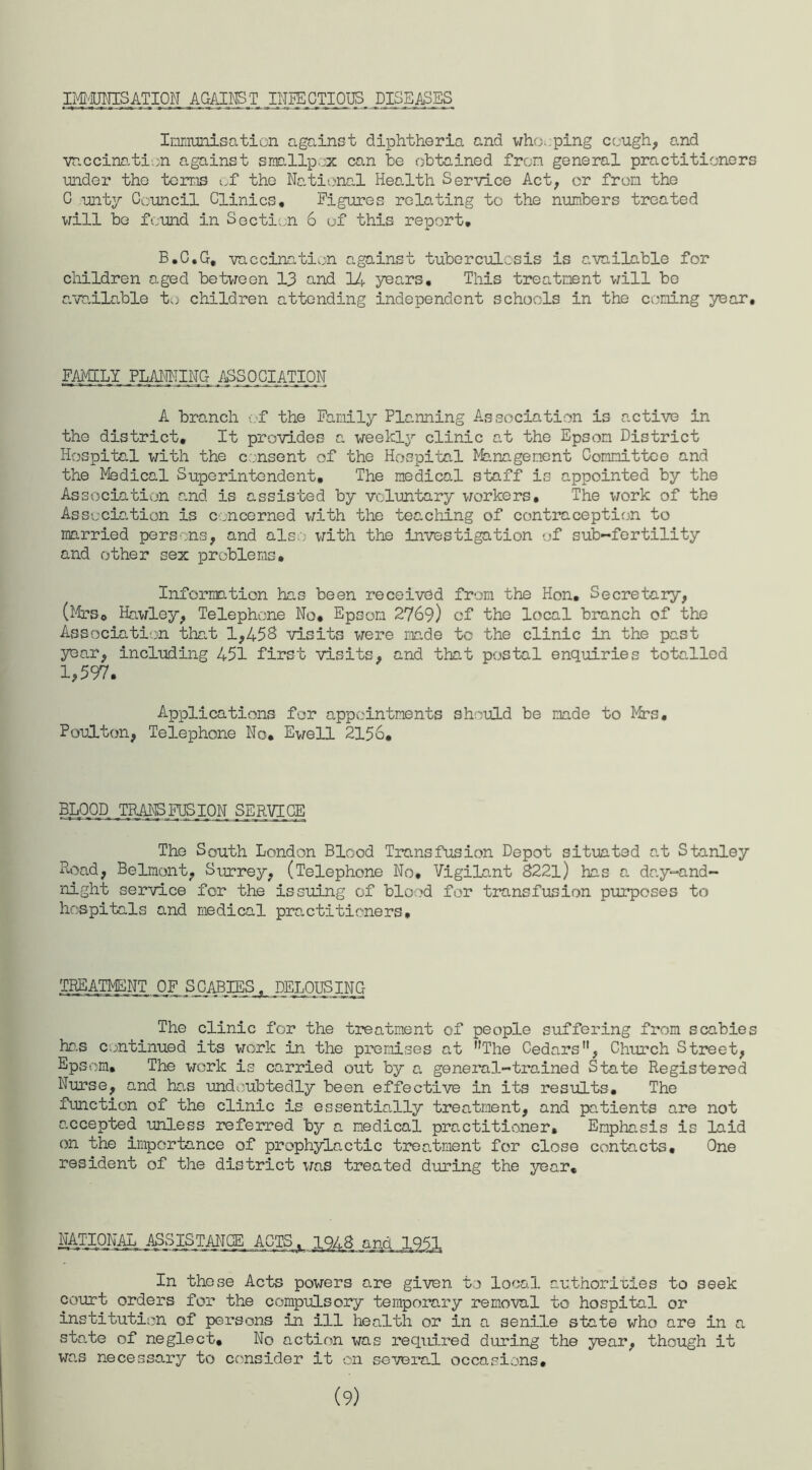 IMMTJNISATION AGAINST. INFECTIOUS DISEASES Immunisation against diphtheria and whopping cough, and vaccination against smallpox can he obtained from general practitioners under the terms of the National Health Service Act, or from the C unty Council Clinics, Figures relating to the numbers treated will be found in Section 6 of this report, B.C.G, vaccination against tuberculosis is available for children aged between 13 and 14 years. This treatment will be available to children attending independent schools in the coning year. FAMILY PLANNING ASSOCIATION A branch of the Family Planning Association is active in the district. It provides a weekly clinic at the Epson District Hospital with the consent of the Hospital Management Committee and the Medical Superintendent, The medical staff is appointed by the Association and is assisted by voluntary workers. The work of the Association is concerned with the teaching of contraception to married persons, and also with the investigation of sub~fertility and other sex problems. Information has been received from the Hon, Secretary, (Mrs, Hawley, Telephone No, Epsom 2769) cf the local branch of the Association that 1,458 visits were made to the clinic in the past year, including 451 first visits, and that postal enquiries totalled 1,597. Applications for appointments should be made to Mrs. Poulton, Telephone No, Ewell 2156, BLOOD TRANSFUSION SERVICE The South London Blood Transfusion Depot situated at Stanley Hoad, Belmont, Surrey, (Telephone No. Vigilant 8221) has a day-and- night service for the issuing of blood for transfusion purposes to hospitals and medical practitioners. TREATMENT OF SCABIES. DELOUSING The clinic for the treatment of people suffering from scabies has continued its work in the premises at The Cedars, Church Street, Epsom, The work is carried out by a general-trained State Registered Nurse, and has undoubtedly been effective in its results. The function of the clinic is essentially treatment, and patients are not accepted unless referred by a medical practitioner. Emphasis is laid on the importance of prophylactic treatment for close contacts. One resident of the district was treated during the year. NATIONAL ASSISTANCE ACTS In these Acts powers are given to local authorities to seek court orders for the compulsory temporary removal to hospital or institution of persons in ill health or in a senile state who are in a state of neglect. No action was required during the year, though it was necessary to consider it on several occasions. (9)