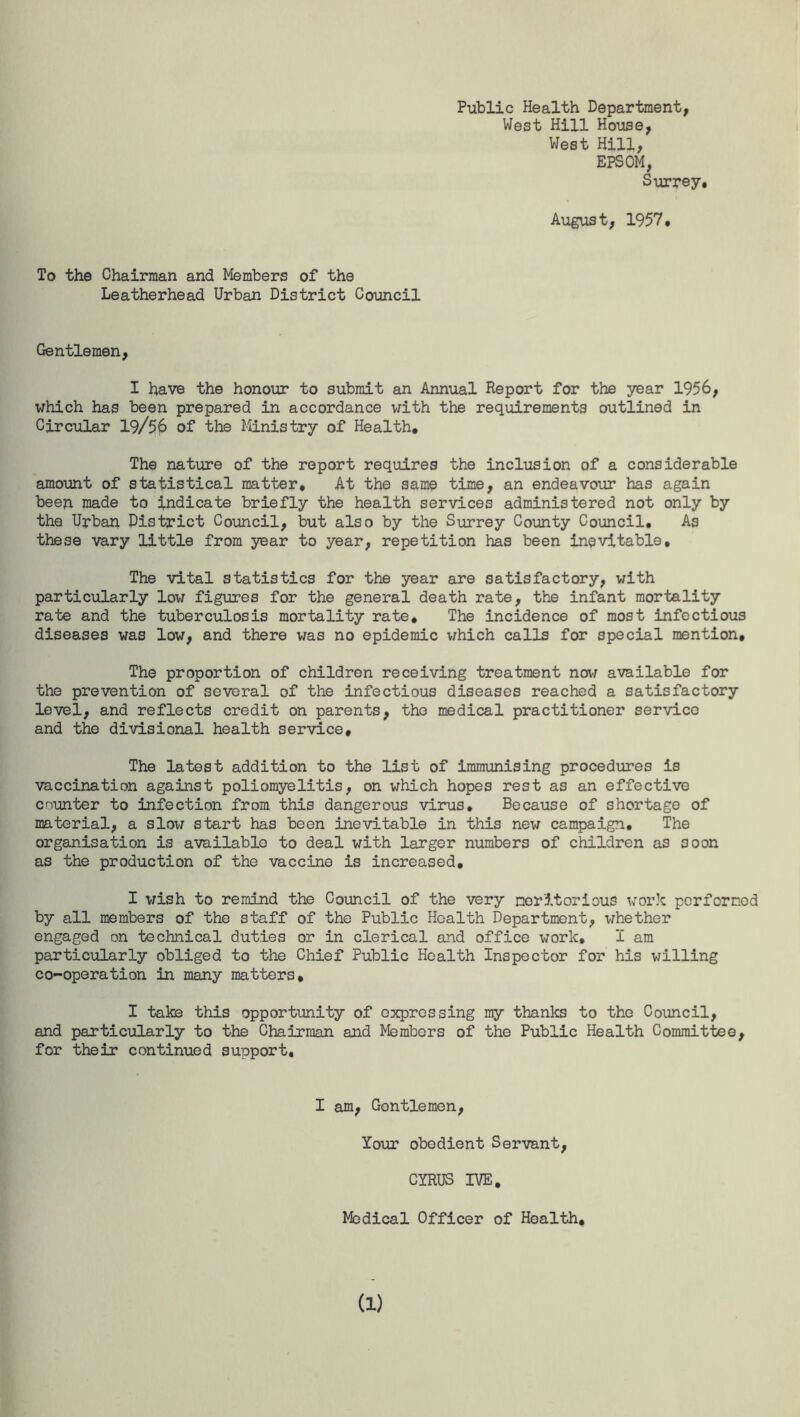 Public Health Department, West Hill House, West Hill, EPSOM, Surrey. August, 1957, To the Chairman and Members of the Leatherhead Urban District Council Gentlemen, I have the honour to submit an Annual Report for the year 1956, which has been prepared in accordance with the requirements outlined in Circular 19/56 of the Ministry of Health, The nature of the report requires the inclusion of a considerable amount of statistical matter. At the same time, an endeavour has again been made to indicate briefly the health services administered not only by the Urban District Council, but also by the Surrey County Council, As these vary little from year to year, repetition has been inevitable. The vital statistics for the year are satisfactory, with particularly low figures for the general death rate, the infant mortality rate and the tuberculosis mortality rate. The incidence of most infectious diseases was low, and there was no epidemic which calls for special mention. The proportion of children receiving treatment now available for the prevention of several of the infectious diseases reached a satisfactory level, and reflects credit on parents, the medical practitioner service and the divisional health service. The latest addition to the list of immunising procedures is vaccination against poliomyelitis, on which hopes rest as an effective counter to infection from this dangerous virus. Because of shortage of material, a slox/ start has been inevitable in this new campaign. The organisation is available to deal with larger numbers of children as soon as the production of the vaccine is increased, I wish to remind the Council of the very meritorious work performed by all members of the staff of the Public Health Department, whether engaged on technical duties or in clerical and office work, I am particularly obliged to the Chief Public Health Inspector for his willing co-operation in many matters, I take this opportunity of expressing my thanks to the Council, and particularly to the Chairman and Members of the Public Health Committee, for their continued support. I am, Gentlemen, lour obedient Servant, CYRUS IVE. Medical Officer of Health,