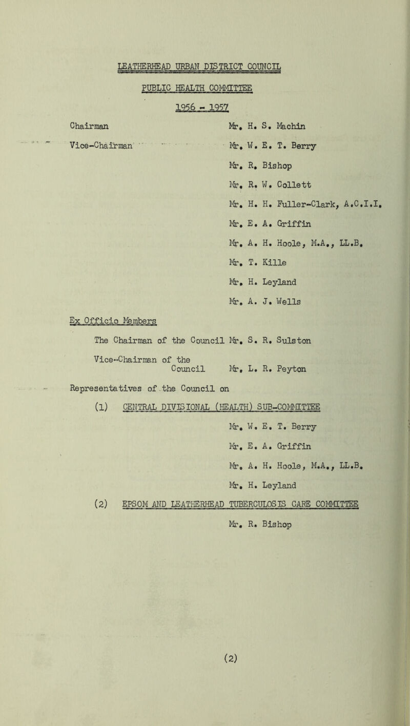 PUBLIC HEALTH COMMITTEE 1956 - 1957 Chairman Vice-Chairman Mr, H, S, Machin Mr, W. E, T. Berry Mr, R, Bishop Mr, H* W, Collett Mr, H. H, Fuller-Clark, A.C.I.I, Mr, E. A. Griffin Mr, A, H. Hoole, M.A,, LL.B, Mr. T. Kille Mr. H. Leyland Mr, A. J, Wells Ex Officio Members The Chairman of the Council Mr, S, R, Sulston Vice-Chairman of the Council Mr, L. R. Peyton Representatives of the Council on (l) CENTRAL DIVISIONAL (HEALTH) SUB-COMMITTEE Mr. W, E, T. Berry Mr, E, A. Griffin Mr, A* H. Hoole, M.A., LL.B. Mr, H. Leyland (2) EPSOM AND LEATHERHEAD TUBERCULOSIS CARE COMMITTEE Mr, R. Bishop