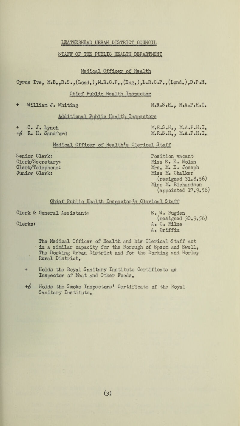 STAFF OF THE PUBLIC HEALTH DEPARTMENT Medical Officer of Health Cyrus Ive, M.B.,B.S.,(Lond.),M.R.C.P.,(Eng,),L.R.C.P.,(Lond.),D.P,H. Chief Public Health Inspector + Williajn J. Whiting M.R.S.H,, M.A.P.H.I, Additional Public Health Inspectors + C. J, Lynch +6 R. H. Sandford M.R.S.H., M.A.P.H.I, M.R.S.H., M.A.P.H.I. Medical Officer of Health's Clerical Staff Senior Clerk: Clerk/Secretary: Clerk/Telephone: Junior Clerk: Position vacant Miss E. E. Nolan Mrs. M. E. Joseph Miss M. Chalker (resigned 31.8,56) Miss M. Richardson (appointed l7,9*56) Chief Public Health Inspector's Clerical Staff Clerk & General Assistant: E, W, Eugden (resigned 30.9*56) Clerks: A. C. Milne A. Griffin The Medical Officer of Health and his Clerical Staff act in a similar capacity for the Borough of Epsom and Ewell, The Dorking Urban District and for the Dorking and Horley Rural District, + Holds the Royal Sanitary Institute Certificate as Inspector of Meat and Other Foods. +/£ Holds the Smoke Inspectors' Certificate of the Royal Sanitary Institute,