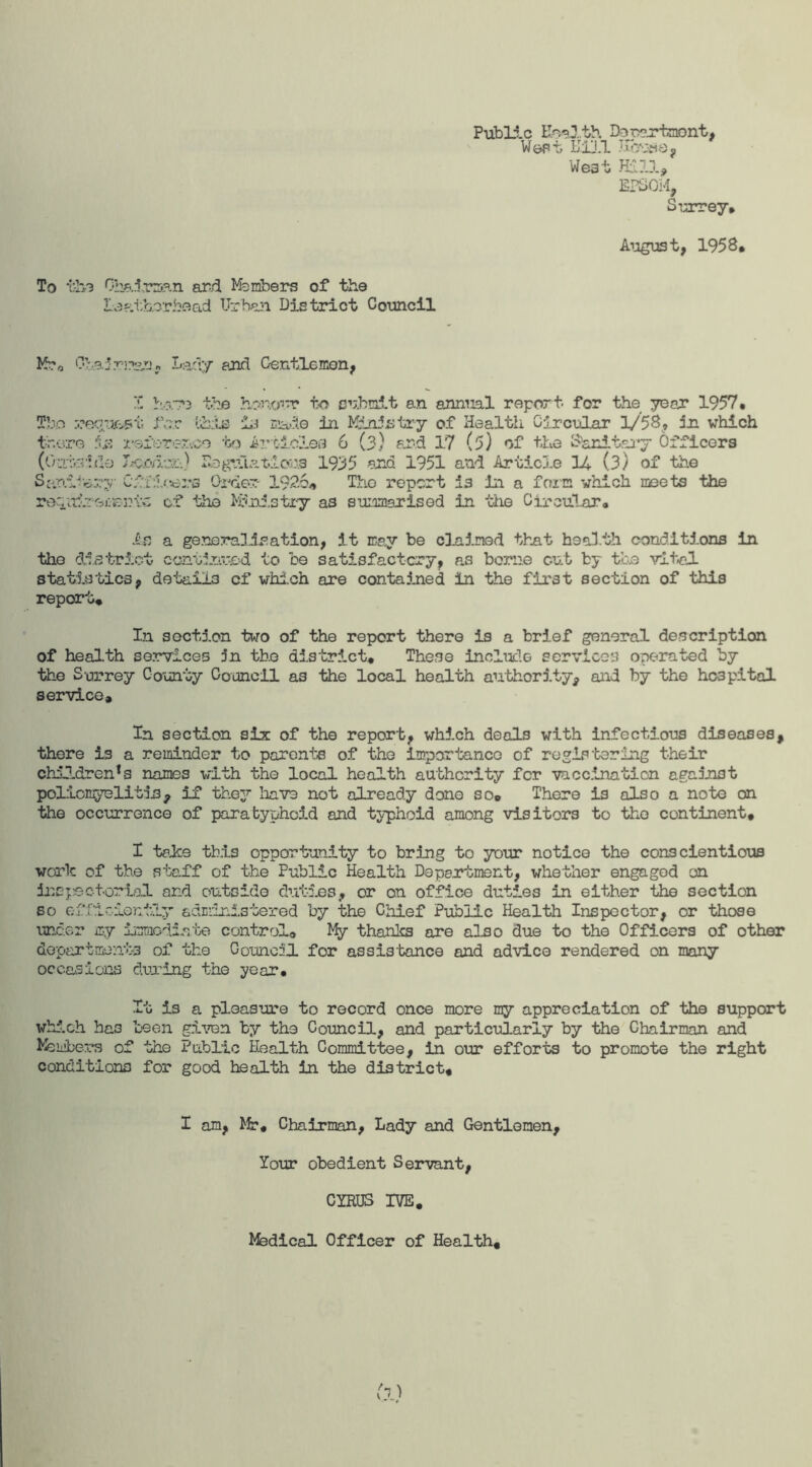 Public Kmlth Doeertnont, Wept Kill How©, West EPSOM, Surrey# August, 1958# To tin Chairman ar/i Members of the Laatborbead Urban District Council M?0 0’:,3.1r!?2n? Lady and Gentlemen, V V, r» Tb.o :.?eque?t for there referen (Ourfo l do Iscmc&.) the honour to submit an annual report for the year 1957. lists in made in Ministry of Health Circular 1/58, in which je -bo Articles 6 (3) and 17 (5) of the Sanitary Officers Regulations 1935 end 1951 and Article 14 (.3) of the Sanitary Officers Order 19-26* The report 13 in a farm which meets the recpTiromemv- of the Ministry as summarised in the Circular. As a generalisation, it may be claimed that health conditions in the district continued to be satisfactory, as borne out by the vital statistics, details of which are contained in the first section of this report* In section two of the report there is a brief general description of health services 5n the district* These include services operated by the Surrey County Council as the local health authority, and by the hospital service. In section six of the report, which deals with infectious diseases, there is a reminder to parents of the importance of registering their children^ names with the local health authority for vaccination against poliomyelitis, if they have not already done so. There is also a note on the occurrence of paratyphoid and typhoid among visitors to the continent, I take this opportunity to bring to your notice the conscientious work of the staff of the Public Health Department, whether engaged on inspectorial and outside duties, or on office duties in either the section so efficiently administered by the Chief Public Health Inspector, or those under my immediate control® My thanks are also due to the Officers of other departments of the Council for assistance and advice rendered on many occasions during the year* It is a pleasure to record once more my appreciation of the support which ha3 been given by the Council, and particularly by the Chairman and Members of the Public Health Committee, in our efforts to promote the right conditions for good health in the district. I am, Mr, Chairman, Lady and Gentlemen, Your obedient Servant, CYRUS IVE. Medical Officer of Health,