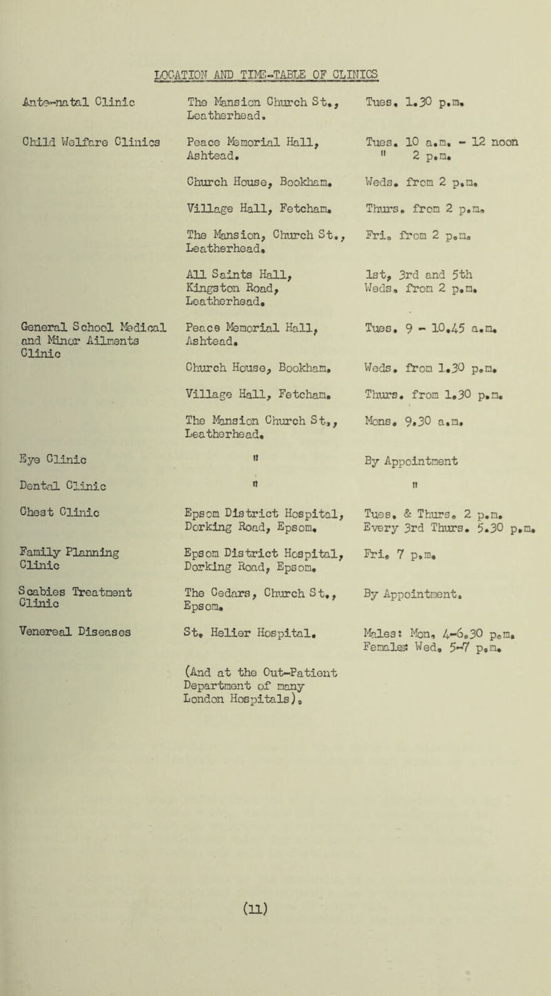 LOCATION AND TIME-TABLE OF CLINICS Tues, 1,30 p.m, Antenatal Clinic. Child Welfare Clinics General School Medical and Minor Ailments Clinic Eye Clinic Dental Clinic Chest Clinic Family Planning Clinic Scabies Treatment Clinic Venereal Diseases The Mansion Church St,, Leatherhead, Peace Memorial Hall, Ashtead. Church House, Bookham, Village Hall, Fetchan. The Mansion, Church St,, Leatherhead, All Saints Hall, Kingston Road, Leatherhead* Peace Memorial Hall, Ashtead. Church House, Bookham, Village Hall, Fetchan, The Mansion Church St,, Leatherhead* n n Epsom District Hospital, Dorking Road, Epsom, Epsom District Hospital, Dorking Road, Epson, The Cedars, Church St,, Epsom, St, Helier Hospital, (And at the Out-Patient Department of many London Hospitals) . Tues, 10 a.n, - 12 noon  2 p.m. Weds, from 2 p.m, Thurs. from 2 p.m, Frio from 2 p.m, 1st, 3rd and 5th Weds, from 2 p.m. Tues. 9 - 10,45 a.n. Weds, from 1,30 p.m, Thurs. from 1,30 p.m, Mons, 9.30 a.m. By Appointment it Tues. & Thurs, 2 p.m. Every 3rd Thurs. 5,30 p.n. Fri, 7 p.m. By Appointment. Males: Mon, 4-6,30 p0m. Females Wed, 5-7 p.m. (u)