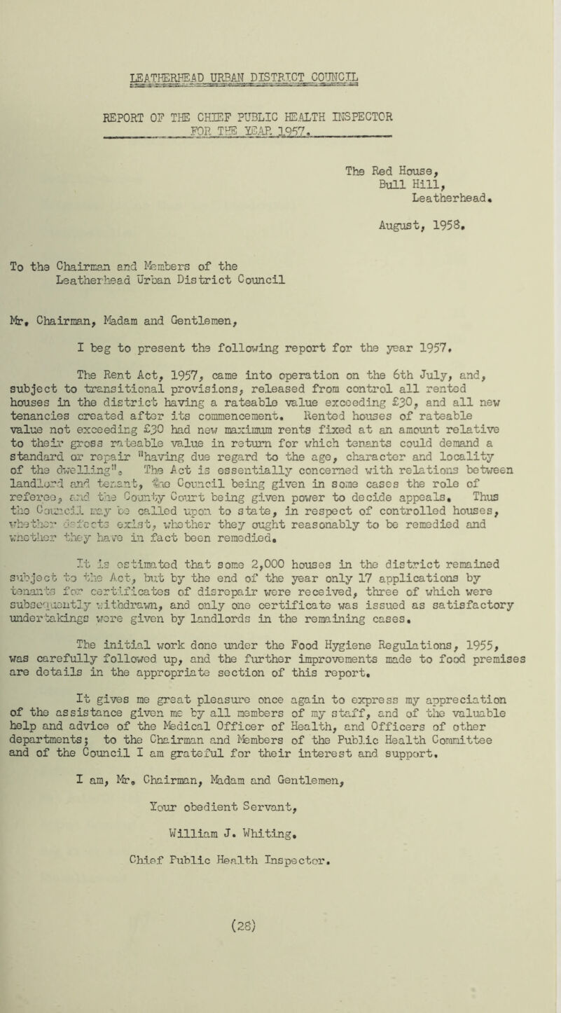 LEATHERHEAD URBAN DISTRICT^COIMCIL REPORT OF THE CHIEF PUBLIC HE.ALTH INSPECTOR FOR THE ICAR 1957. The Red House, Bull Hill, Leatherhead. August, 1958, To the Chairman and Members of the Leatherhead Urban District Council Mr, Chairman, Madam and Gentlemen, I beg to present the following report for the year 1957, The Rent Act, 1957, came into operation on the 6th July, and, subject to transitional provisions, released from control all rented houses in the district having a rateable value exceeding £30, and all new tenancies created after its commencement. Rented houses of rateable value not exceeding £30 had new maximum rents fixed at an amount relative to their gross rateable value in return for which tenants could demand a standard or repair nhaving due regard to the age, character and locality of the dwelling5'* The Act is essentially concerned with relations between landlord and tenant, toe Council being given in some cases the role of referee, and the County Court being given power to decide appeals. Thus the Council may be called upon to state, in respect of controlled houses, whether defects exist, whether they ought reasonably to be remedied and whether they have in fact been remedied. It is estimated that some 2,000 houses in the district remained subject to the Act, but by the end of the year only 17 applications by tenants for certificates of disrepair were received, three of which were subsequently withdrawn, and only one certificate was issued as satisfactory undertakings were given by landlords in the remaining cases. The initial work done under the Food Hygiene Regulations, 1955, was carefully followed up, and the further improvements made to food premises are details in the appropriate section of this report. It gives me great pleasure once again to express my appreciation of the assistance given me by all members of my staff, and of the valuable help and advice of the Medical Officer of Health, and Officers of other departments; to the Chairman and Members of the Public Health Committee and of the Council I am grateful for their interest and support, I am, Mr0 Chairman, Madam and Gentlemen, lour obedient Servant, William J. Whiting, Chief Public Health Inspector.