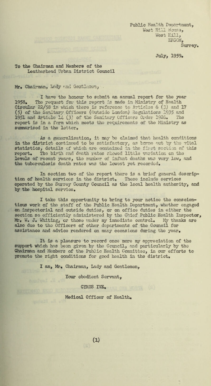 Public Health Department, West Hill House, West Hill, EP3CM, Surrey, July, 1959. To the Chairman and Members of the Leatherhead Urban District Council Mr* Chairman, Lady and Gentlejmeu , I have the honour to submit an annual report for the year 1958* The request for this report is made in Ministry of Health Circular 22/58 in. which there is reference to Articles 6 (3) and 17 (5) of the Sanitary Officers (Outside London) Regulations 1935 and 1951 and Article 14 (3) of the Sanitary Officers Order 1926* The report is in a form which meet3 the requirements of the Ministry as summarised in the letter* As a generalisation, it may be claimed that health conditions in the district continued to be satisfactory, as borne out by the vital statistics, details of which are contained in the first section of this report* The birth and death rates showed little variation on the levels of recent years, the number of infant deaths was very low, and the tuberculosis death rates was the lowest yet recorded. In section two of the report there is a brief general descrip¬ tion of health services in the district. These include services operated by the Surrey County Council as the local health authority, and by the hospital service. I take this opportunity to bring to your notice the conscien¬ tious work of the staff of the Public Health Department, whether engaged on inspectorial and outside duties, or on office duties in either the section so efficiently administered by the Chief Fublic Health Inspector, Mr* W. J* Whiting, or those under my immediate control* My thanks are also due to the Officers of other departments of the Council for assistance and advice rendered on many occasions during the year. It is a pleasure to record once more my appreciation of the support which has been given by the Council, and particularly by the Chairman and Members of the Public Health Committee, in our efforts to promote the right conditions for good health in the district. I am, Mr, Chairman, Lady and Gentlemen, Your obedient Servant, CYRUS IVE, Medical Officer of Health* a)