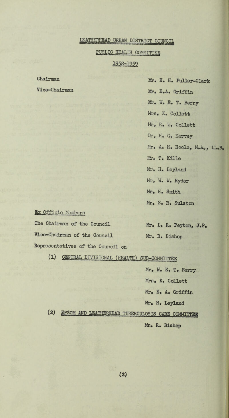 M^THEPEEAD URBAN DISTRICT OPTING TT. PUBLIC HEALTH COMMITTEE 1958-1959 Chairman Mr. H• H. Puller—Clark Vice-Chairman Mr, e.A. Griffin Mr* W* E* T. Berry Mrs* K. Collett Mr* E* W* Collett Dr* Ho G. Harvey Mr* A* H, Hoole, M.A*, LL^B, Mr* T. Kille Ml-o H* Leyland Mr* W. W* Ryder Mr* H. Smith Mr. S. R* Sulston Ex Officio Member? The Chairman of the Council Mr. L. R. Peyton, J.P. Vice-Chairman of the Council Mr. R. Bishop Representatives of the Council on (1) CENTRA DIVISIONAL (HEALTH) SUB-COMMITTEE Mr. W. E« T* Berry Mrs. K. Collett Mr. E* A* Griffin Mr* H. Leyland (2) J^-SOM AND LEATHERHEAD TUBERCULOSIS CARE COMMITTER Mr. R* Bishop