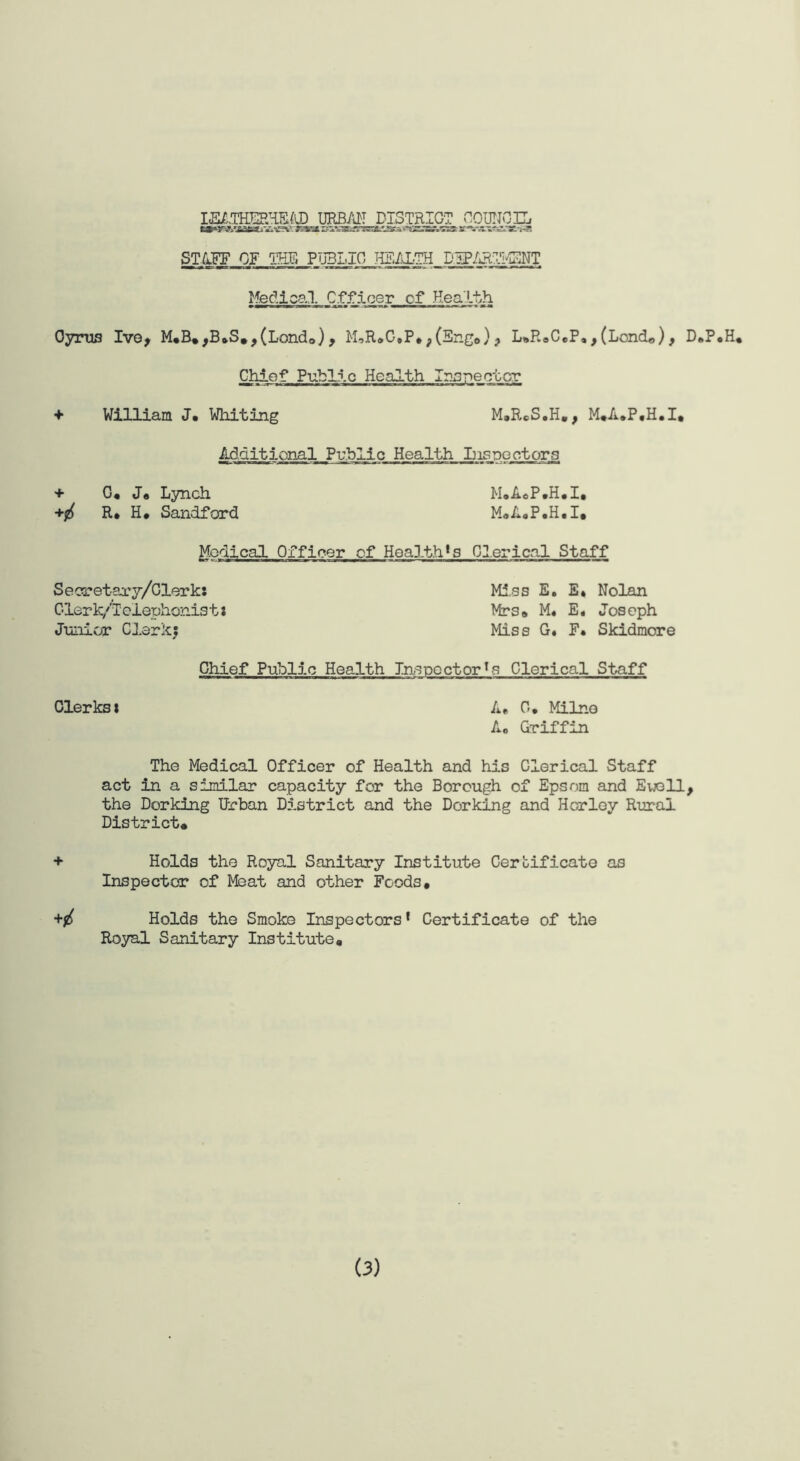 IEATHEEHEIJ) URBAN DISTRICT COUNCIL ZfttZ&SFSS&LSZz '^SSS&SSr aE“VM&2J*?ii 3J CT^T_0OMJ,Tj3LI0 HEALTH DIP/JiTI-^NT Medical CfDicer of Health Cyrus Ive, M*B*,B*S»,(Lond0), M,R*C*P*?(Eng<,), L»R*C*P*,(Lond«), D»P«H* Chief Public Health Inspector + William J. Whiting M»RCS.H., M*A.P,H.I, Additional Public Health Inspectors + 0* J« Lynch M*A*P*H*I, R# H* Sandford M«A.P*H.I. Medical Officer of Health^ Clerical Staff Secretary/Clerk! Mias E. E* Nolan Clerk/lelephonists Mrs* M« E. Joseph Junior Clerkj Miss G« F. Skidmore Chief Public Health Inspector Is Clerical Staff Clerks* A* 0, Milne A0 Griffin The Medical Officer of Health and his Clerical Staff act in a similar capacity for the Borough of Epsom and Ewell, the Dorking Urban District and the Dorking and Horley Rural District* + Holds the Royal Sanitary Institute Certificate as Inspector of Meat and other Foods* Holds the Smoke Inspectors * Certificate of the Royal Sanitary Institute*