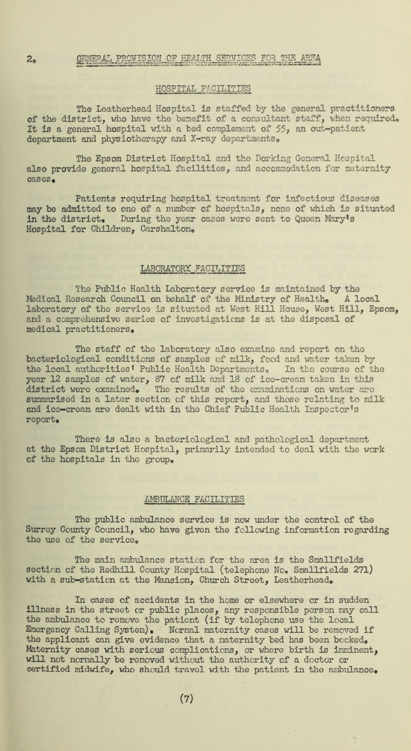 CzESNEFiLTi PROVISION OF HEALTH SERVICES FOR THE ABF,A HOSPITAL FACILITIES The Leatherhead Hospital is staffed by the general practitioners of the district, who have the benefit of a consultant staff, when required* It is a general hospital with a bed complement of 55? an out-patient department and physiotherapy and X-ray departments* The Epsom District Hospital and the Dorking General Hospital also provide general hospital facilities, and accommodation for maternity cases. Patients requiring hospital treatment for infectious diseases may be admitted to one of a number of hospitals, none of which is situated in the district. During the year cases wore sent to Queen Mary*s Hospital for Children, Carshalton, LABORATORY .FACILITIES The Public Health Laboratory service is maintained by the Medical Ftosearch Council on behalf of the Ministry of Health. A local laboratory of the service is situated at West Hill House, West Hill, Epsom, and a comprehensive series of investigations is at the disposal of medical practitioners. The staff of the laboratory also examine and report on the bacteriological conditions of samples of milk, food and water taken by the local authorities* Public Health Departments. In the course of the year 12 samples of water, 87 of milk and 18 of ice-cream taken in this district were examined. The results of the examinations on water arc summarised in a later section of this report, and those relating to milk and ice-cream are dealt with in the Chief Public Health Inspector^ report. There is also a bacteriological and pathological department at the Epsom District Hospital, primarily intended to deal with the work of the hospitals in the group. AMBULANCE FACILITIES The public ambulance service is now under the control of the Surrey County Council, who have given the following information regarding the use of the service. The main ambulance station for the area is the Smallfields section of the Redhill County Hospital (telephone No# Smallfields 271) with a sub-station at the Mansion, Church Street, Leatherhead. In cases of accidents in the home or elsewhere or in sudden illness in the street or public places, any responsible person may call the ambulance to remove the patient (if by telephone use the local Emergency Calling System). Normal maternity cases will be removed if the applicant can give evidence that a maternity bed has been booked. Maternity cases with serious complications, or where birth is imminent, will not normally be removed without the authority of a doctor or certified midwife, who should travel with the patient in the ambulance. (7)
