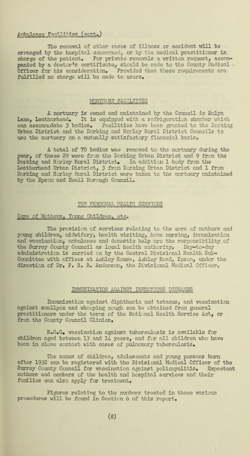 Ambulance Facilities (cont,) Tho removal cf other cases of illness or accident Td.ll be arranged by the hospital concerned, or by the medical practitioner in charge of the patient* For private removals a written request, accom¬ panied by a doctor*s certificate, should be made to the County Medical v Officer for his consideration. Provided that these requirements are fulfilled no charge will be made to users. MORTUARY FACILITIES A mortuary is owned and maintained by the Council in Emlyn Lane, Leatherhead, It is equipped with a refrigeration chamber which can accommodate 3 bodies. Facilities have been granted to the Dorking Urban District and the Dorking and Horley Rural District Councils to use the mortuary on a mutually satisfactory financial basis, A total of 70 bodies w.a* removed to the mortuary during the year, of these 29 were from the Dorking Urban District and 9 from the Dorking and Horley Rural District, In addition 1 body from the Leatherhead Urban District, 3 from Dorking Urban District and 1 from Dorking and Horley Rural District were taken to the mortuary maintained by the Epsom and Ewell Borough Council, THF. PERSONAL. HEALTH SERVICES Care of Mothers, Young Children, etc. The provision of services relating to the care cf mothers and young children, midwifery, health visiting, home nursing, immunisation and vaccination, ambulance and domestic help arc the responsibility cf the Surrey County Council as local health authority. Day-to-day administration is carried on by tho Central Divisional Health Sub¬ committee with offices at Ashley House, Ashley Road, Epsom, under the direction of Dr, P. H. R, Anderson, the Divisional Medical Officer® IMMUNISATION AGAINST INFECTIOUS DISEASES Immunisation against diphtheria and tetanus, and vaccination against smallpox and whooping cough can be obtained from general practitioners under the terms of the National Health Service Act, or from the County Council Clinics, B.G.G, vaccination against tuberculosis is available for children aged between 13 and 14 years, and fen all children who have been in close contact with cases of pulmonary tuberculosis. The names of children, adolescents and young persons born after 1932 can be registered with the Divisional Medical Officer of the Surrey County Council for vaccination against poliomyelitis. Expectant mothers and members of the health and hospital services and their families can also apply for treatment. Figures relating to the numbers treated in these various procedures will be found in Section 6 of this report. (8)