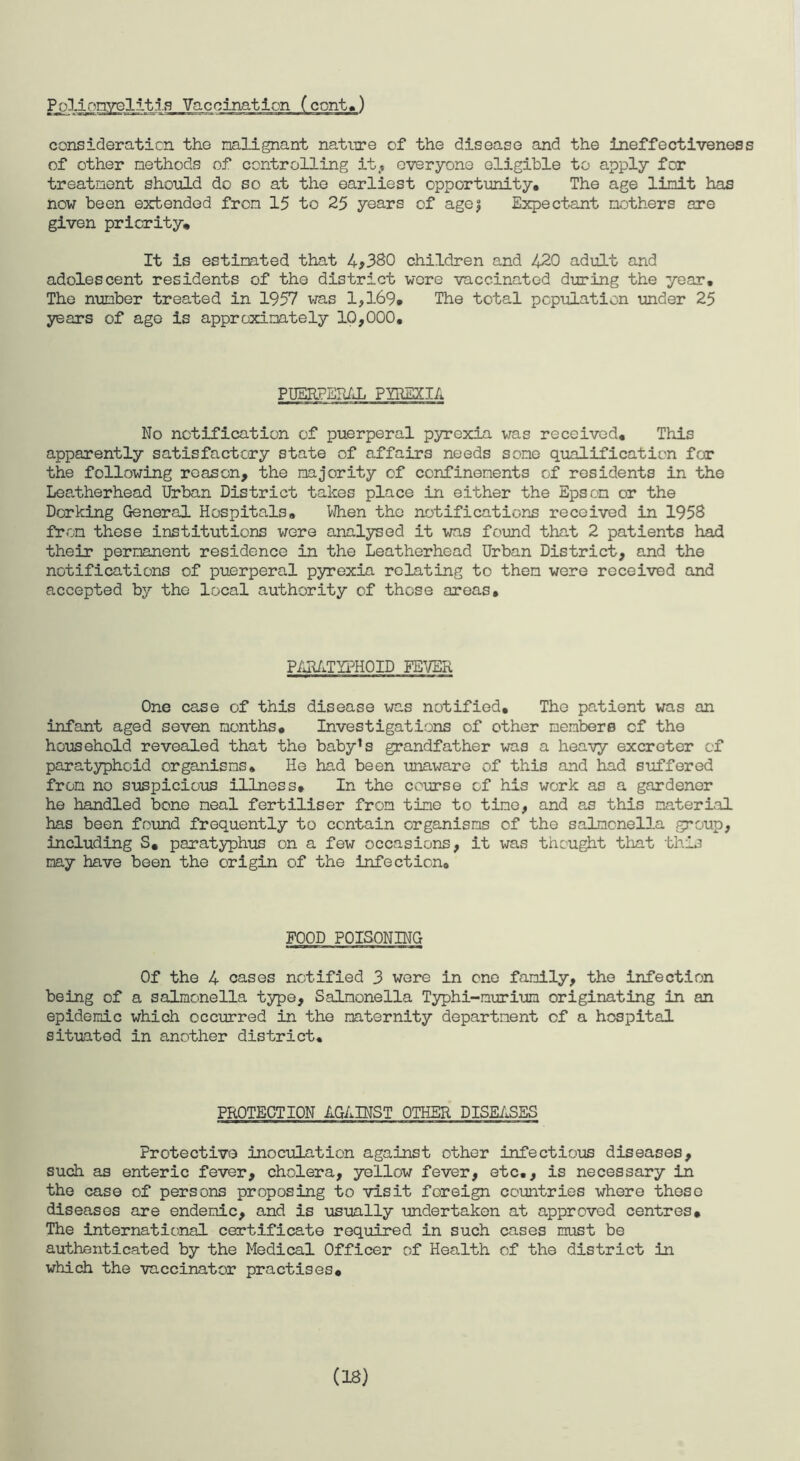 consideration the malignant nature of the disease and the ineffectiveness of other methods of controlling it, everyone eligible to apply for treatment should do so at the earliest opportunity. The age limit has now been extended from 15 to 25 years of agej Expectant mothers are given priority. It is estimated that 4*380 children and 420 adult and adolescent residents of the district wore vaccinated during the year. The number treated in 1957 was 1,169, The total population under 25 years of age is approximately 10,000, PUERPERAL PYREXIA No notification of puerperal pyrexia was received. This apparently satisfactory state of affairs needs some qualification for the following reason, the majority of confinements of residents in the Leatherhead Urban District takes place in either the Epsom or the Dorking General Hospitals, When the notifications received in 1958 from these institutions were analysed it was found that 2 patients had their permanent residence in the Leatherhead Urban District, and the notifications of puerperal pyrexia relating to them were received and accepted by the local authority of those areas. PARATYPHOID FEVER One case of this disease was notified. The patient was an infant aged seven months. Investigations of other members of the household revealed that the baby1s grandfather was a heavy excreter of paratyphoid organisms. He had been unaware of this and had suffered from no suspicious illness. In the course of his work as a gardener he handled bone meal fertiliser from tine to time, and as this material has been found frequently to contain organisms of the salmonella group, including S, paratyphus on a few occasions, it was thought that this may have been the origin of the infection. FOOD POISONING Of the 4 cases notified 3 were in one family, the infection being of a salmonella type. Salmonella Typhi-murium originating in an epidemic which occurred in the maternity department of a hospital situated in another district. PROTECTION AGAINST OTHER DISEASES Protective inoculation against other infectious diseases, such as enteric fever, cholera, yellow fever, etc., is necessary in the case of persons proposing to visit foreign countries where these diseases are endemic, and is usually undertaken at approved centres. The international certificate required in such cases must be authenticated by the Medical Officer of Health of the district in which the vaccinator practises. (18)