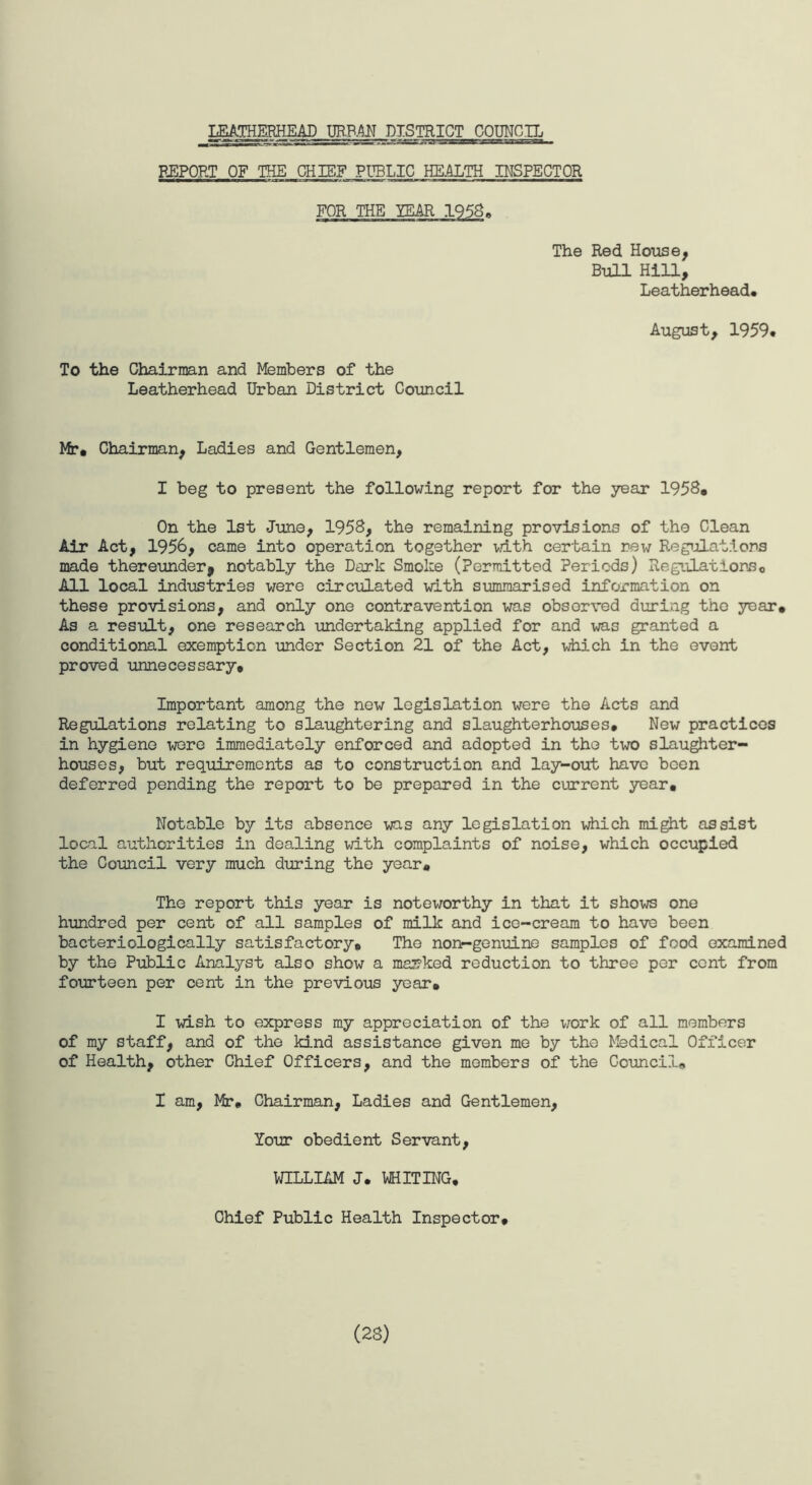 LEATHERHEAD URFM DISTRICT COUNCIL REPORT OF THE CHIEF PUBLIC HEALTH INSPECTOR FOR THE YEAR 1958. The Red House, Bull Hill, Leatherhead. To the Chairman and Members of the Leatherhead Urban District Council August, 1959. Mr, Chairman, Ladies and Gentlemen, I beg to present the following report for the year 1958, On the 1st June, 1958, the remaining provisions of the Clean Air Act, 1956, came into operation together with certain new Regulations made thereunder* notably the Dark Smoke (Permitted Periods) Regulations, All local industries were circulated with summarised information on these provisions, and only one contravention was observed during the year. As a result, one research undertaking applied for and was granted a conditional exemption under Section 21 of the Act, which in the event proved unnecessary. Important among the new legislation were the Acts and Regulations relating to slaughtering and slaughterhouses. New practices in hygiene were immediately enforced and adopted in the two slaughter¬ houses, but requirements as to construction and lay-out have been deferred pending the report to be prepared in the current year. Notable by its absence was any legislation which might assist local authorities in dealing with complaints of noise, which occupied the Council very much during the year. The report this year is noteworthy in that it shows one hundred per cent of all samples of milk and ice-cream to have been bacteriologically satisfactory. The non-genuine samples of food examined by the Public Analyst also show a marked reduction to three per cent from fourteen per cent in the previous year, I wish to express my appreciation of the work of all members of my staff, and of the kind assistance given me by the Medical Officer of Health, other Chief Officers, and the members of the Council, I am, Mr, Chairman, Ladies and Gentlemen, lour obedient Servant, WILLIAM J. WHITING, Chief Public Health Inspector, (23)