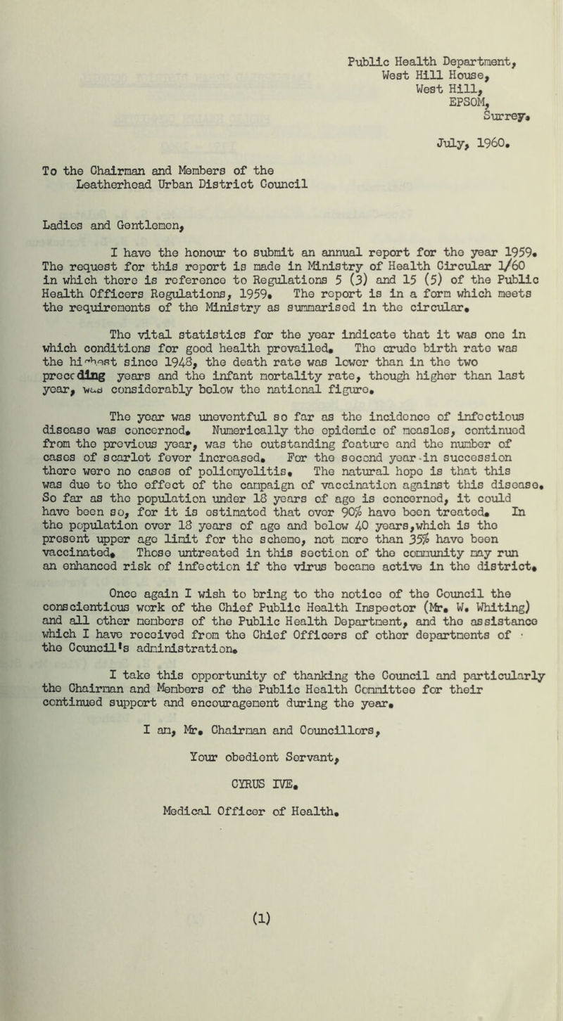 Public Health Department, Weat Hill House, West Hill, EPSOM, Surrey* July, I960. To the Chairman and Members of the Leatherhead Urban District Council Ladies and Gentlemen, I have the honour to submit an annual report for the year 1959* The request for this report is made in Ministry of Health Circular l/60 in which there is reference to Regulations 5 (3) and 15 (5) of the Public Health Officers Regulations, 1959* The report is in a form which meets the requirements of the Ministry as summarised in the circular. The vital statistics for the year indicate that it was one in which conditions for good health prevailed. The crude birth rate was the highest since 1948, the death rate was lower than in the two preceding years and the infant mortality rate, though higher than last year, wacj considerably below the national figuro. The year was unovontful so far as the incidence of infectious disease was concerned* Numerically the epidemic of measles, continued from the previous year, was the outstanding feature and the number of cases of scarlet fever increased. For the second year-in succession thoro were no cases of poliomyelitis. The natural hope is that this was due to tho effect of the campaign of vaccination against this disease. So far as tho population under 18 years of ago is concerned, it could have been so, for it is estimated that over 90% have been treated. In the population over 18 years of ago and below 40 years,which is tho present upper ago limit for the scheno, not moro than 35% have boon vaccinated. Those untreated in this section of tho community may run an enhanced risk of infection if tho virus became active in tho district. Once again I wish to bring to tho notice of the Council the conscientious work of the Chief Public Health Inspector (Mr. W. Whiting) and all other members of the Public Health Department, and tho assistance which I have received from tho Chief Officers of othor departments of • tho Council^ administration. I take this opportunity of thanking the Council and particularly tho Chairman and Menbers of the Public Health Committee for their continued support and encouragement during the year. I am, Mr. Chairman and Councillors, Your obedient Servant, CYRUS IVE. Medical Officer of Health.