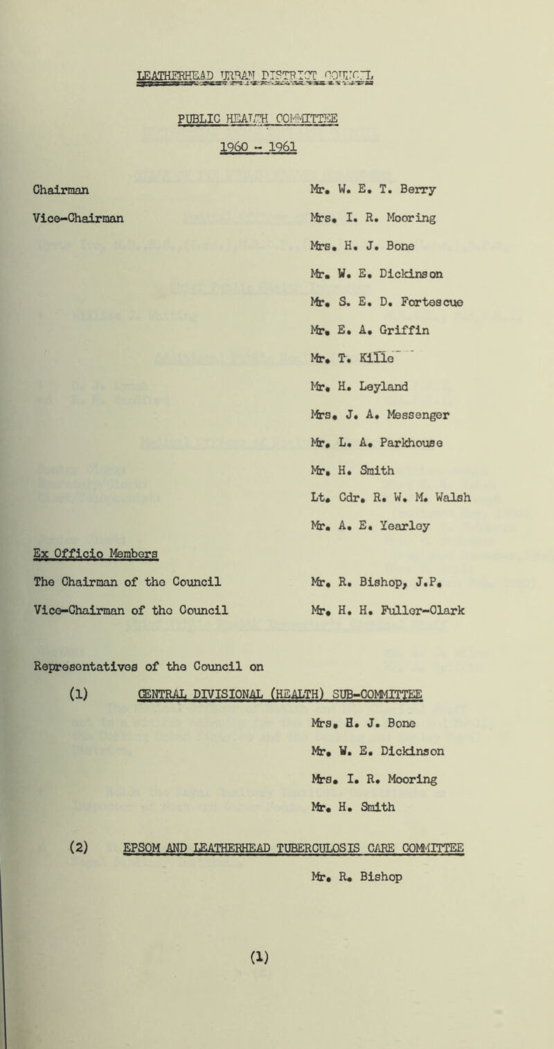 LEATHEREDD URBAN DISTRICT OOHlT.rL j-j-^sassfOPSSP^-i^WKF? J. 35js. «. 'w v*»?aa PUBLIC HEALTH COMMITTEE 1960 - 1961 Chairman Vice-Chairman Ex Officio Members The Chairman of the Council Vice-Chairman of the Council Mr* W. E. T. Berry Mrs* I* R* Mooring Mrs* H. J* Bone Mr* W. E* Dickinson Mr* S. E. D. Fortescue Mr* E. A* Griffin Mr. T* KiHe Mr. H. Leyland Mrs. J* A* Messenger Mr. L* A. Parkhouse Mr* H* Smith Lt. Cdr* R. W. M. Walsh Mr* A* E* Yearloy Mr* R. Bishop, J.P. Mr. H* H* Fuller-Olark Representatives of the Council on (1) CENTRAL DIVISIONAL (HEALTH) SUB-COMMITTEE Mrs. H. J. Bone Mr. W. E* Dickinson Mrs* I* R* Mooring Mr. H* Smith (2) EPSOM AND LEATHERHEAD TUBERCULOSIS CARE COM-ilTTEE Mr* R* Bishop (1)