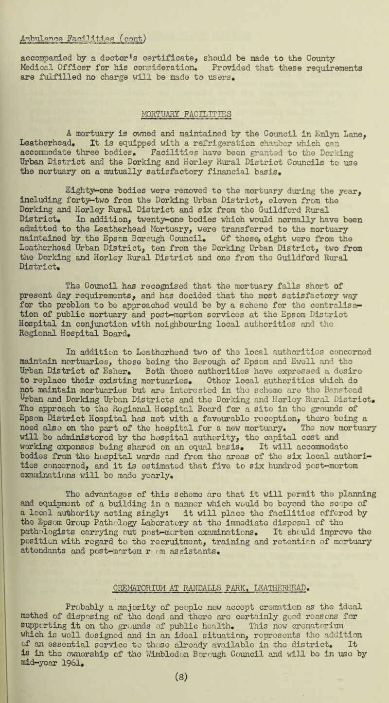 A^bulanoe Faolltttes (cant) accompanied by a doctor^ certificate, should be made to the County Medical Officer for his consideration. Provided that these requirements are fulfilled no charge will be made to users* MORTUARY FACILITIES A mortuary is owned and maintained by the Council in Emlyn Lane, Leatherhead, It is equipped with a refrigeration chamber which can accommodate three bodies. Facilities have been granted to the Dorking Urban District and the Dorking and Horley Rural District Councils to use the mortuary on a mutually satisfactory financial basis. Eighty-one bodies were removed to the mortuary during the year, including forty—two from the Dorking Urban District, eleven from the Dorking and Horley Rural District and six from the Guildford Rural District# In addition, twenty-one bodies which would normally have been admitted to the Leatherhead Mortuary, were transferred to the mortuary maintained by the Epscm Borough Council, Of these, eight were from the Leatherhead Urban District, ten from the Dorking Urban District, two from the Dorking and Horley Rural District and one from the Guildford Rural District, The Council has recognised that the mortuary falls short of present day requirements, and has decided that the most satisfactory way for tho problem to be approached would be by a scheme for the controlisac¬ tion of public mortuary and post-mortem services at the Epsom District Hospital in conjunction with neighbouring local authorities and tho Regional Hospital Board, In addition to Leatherhead two of tho local authorities concerned maintain mortuaries, those being tho Borough of Epsom and Ewell and the Urban District of Esher* Both those authorities have expressed a desire to replace their existing mortuaries. Other local authorities which do not maintain mortuaries but are interested in tho scheme are tho Banstcad ^rban and Dorking Urban Districts and the Dorking and Horley Rural District, Tho approach to the Regional Hospital Board for a sito in tho grounds of Epsom District Hospital has mot with a favourable reception, there being a need also on tho part of the hospital for a new mortuary. The new mortuary will bo administered by the hospital authority, tho capital cost and working expenses being shared on an equal basis. It will accommodate bodies from tho hospital wards and from the areas of the six local authori¬ ties concerned, and it is estimated that five to six hundred post-mortem examinations will be made yearly. The advantages of this schome are that it will permit the planning and equipment of a building in a manner which would be beyond the scope of a local authority acting singly: it will place the facilities offered by the Epsom Group Pathology Laboratory at the immediate disposal of tho pathologists carrying out post-mortem examinations. It should improve the position with regard to tho recruitment, training and retention of mortuary attendants and post-mortem r rm assistants. CREMATORIUM AT RANDALLS PARK, LEATHERHEAD. Probably a majority of people now accept cremation as the ideal method of disposing of the dead and there are certainly good reasons for supporting it on tho grounds of public health. This new crematorium which is well designed and in an ideal situation, represents the addition of an essential service to those already available in the district. It is in tho ownership of tho Wimbledon Borough Council and will be in use by mid-year 1961, (8)