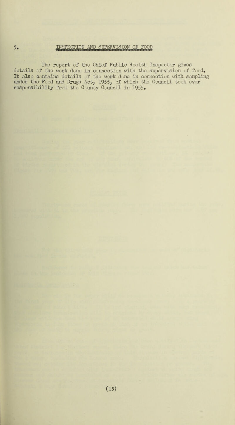 5 INSPECTION AND SUPERVISION OF FOOD The report of the Chief Public Health Inspector gives details of the work done in connection with the supervision of food* It also contains details of the work d.ne in connection with sampling under the Food and Drugs Act, 1955, of which the Council took ever resp nsibility from the County Council in 1955# (15)