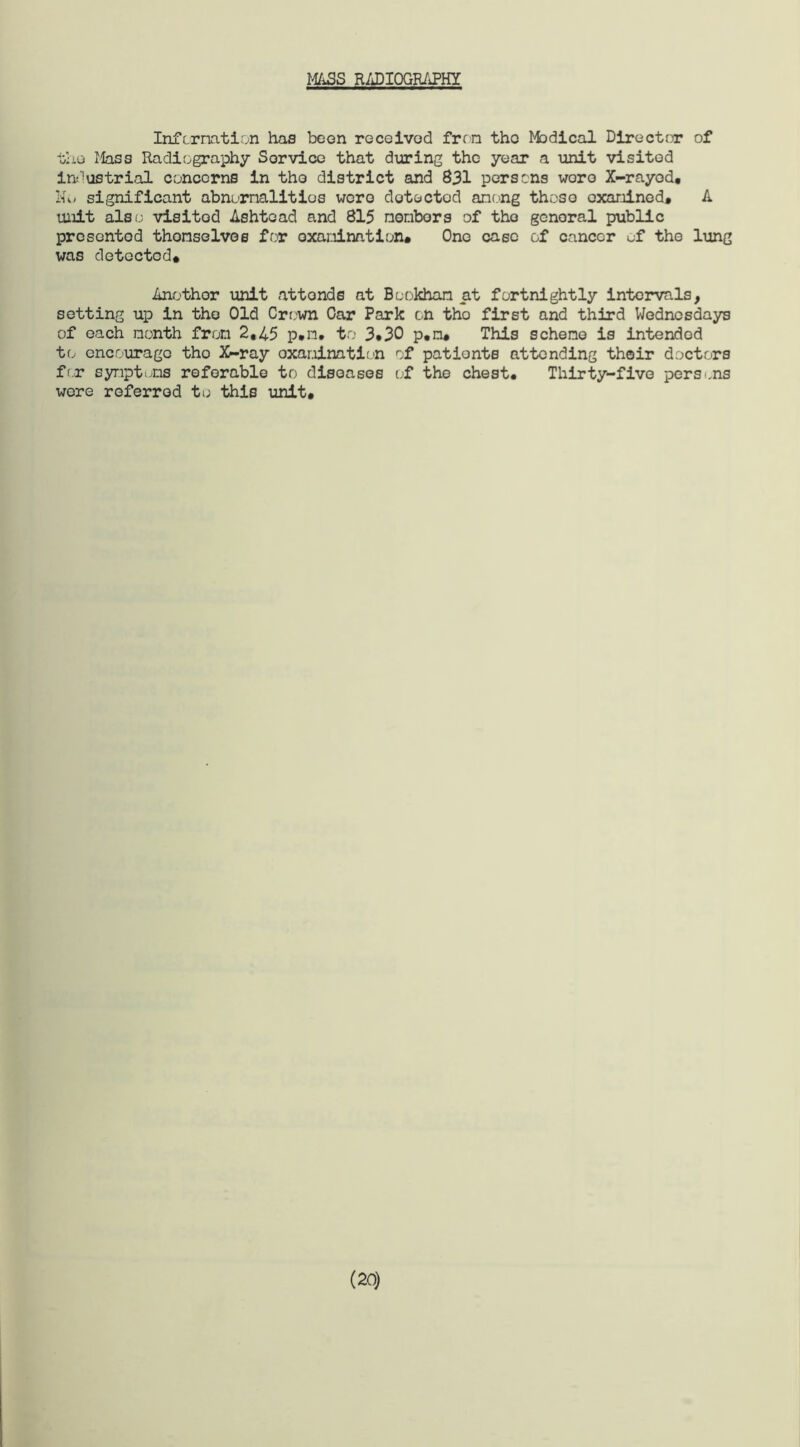 MASS RADIOGRAPHY Information has been received fron the Medical Director of the Mass Radiography Service that during the year a unit visitod industrial concerns in the district and 831 persons woro X-rayed* Ho significant abnumalitios were detected among those examined* A unit also visitod Ashtead and 815 nembors of the general public presented themselves for examination* One case of cancer of the lung was detected# Anothor unit attonds at Bcokhan at fortnightly intervals, setting up in the Old Crown Car Park on tho first and third Wednesdays of each month from 2,45 p*n. to 3*30 p,n* This scheme is intended to encourage tho X-ray examination of patients attending their doctors for symptoms referable to diseases of the chest. Thirty-five persons were referred to this unit. (20)