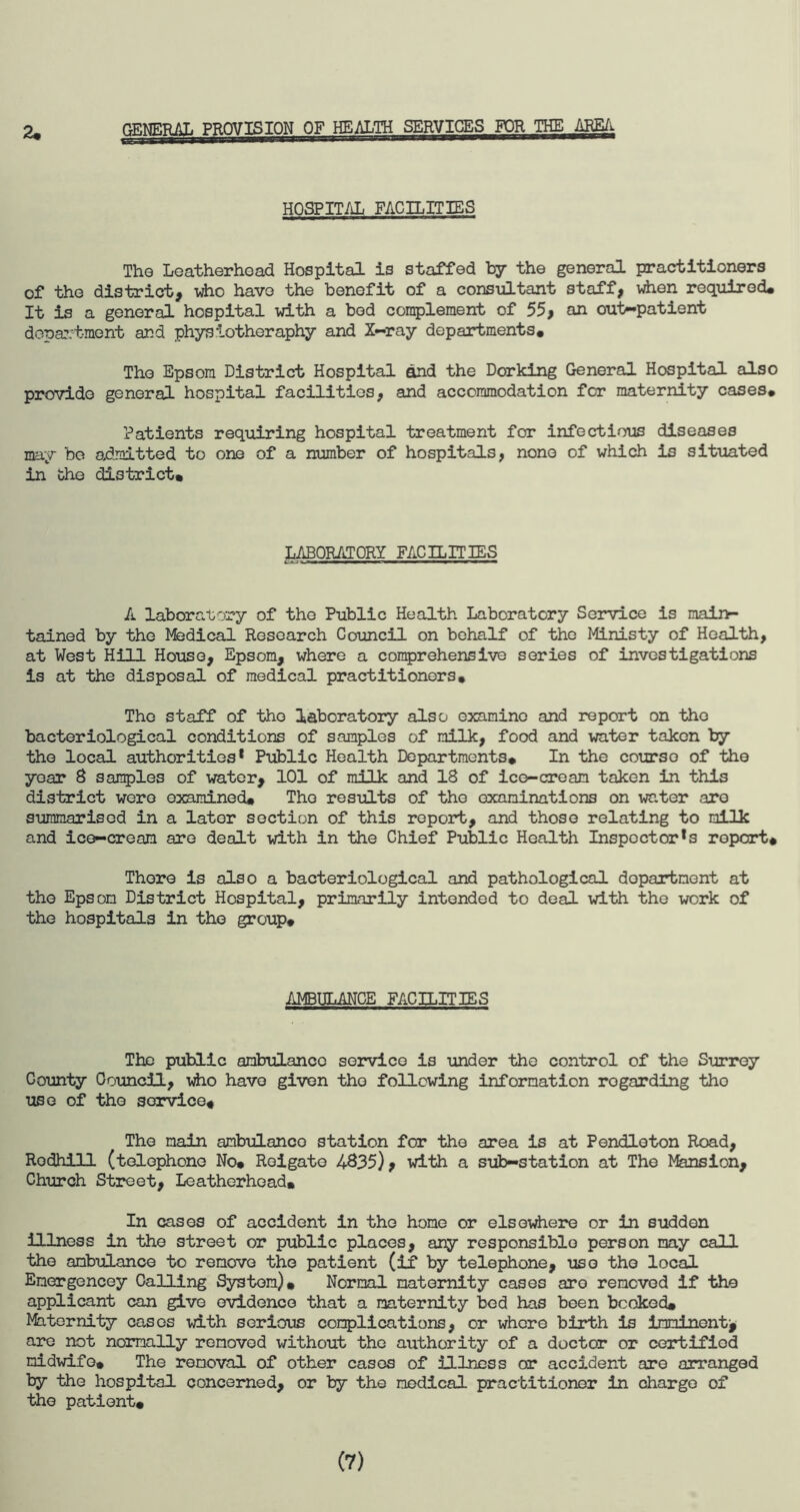 2, GENERAL PROVISION OF HEALTH SERVICES FOR THE AREA- HOSPITAL FACILITIES The Leatherhoad Hospital is staffed by the general practitioners of the district, who have the benefit of a consultant staff, when required. It is a general hospital with a bod complement of 55, an out-patient department and physiotheraphy and X-ray departments* The Epsom District Hospital and the Dorking General Hospital also provide general hospital facilities, and accommodation for maternity cases* Patients requiring hospital treatment for infectious diseases may be admitted to one of a number of hospitals, none of which is situated in the district* LABORATORY FACILITIES A laboratory of the Public Health Laboratory Service is main- tained by the Medical Research Council on behalf of the Ministy of Health, at West Hill House, Epsom, where a comprehensive series of investigations is at the disposal of medical practitioners* The staff of the laboratory also examine and report on tho bacteriological conditions of samples of milk, food and water taken by tho local authorities* Public Health Departments* In the course of the yoar 8 samples of water, 101 of milk and 18 of ice-cream taken in this district were examined* Tho results of tho examinations on water aro summarised in a lator section of this report, and those relating to milk and ice-cream are dealt with in the Chief Public Health Inspoctor*s report* There is also a bacteriological and pathological department at the Epson District Hospital, primarily intended to deal with the work of the hospitals in tho group* AMBULANCE FACILITIES The public ambulance service is under the control of the Surrey Gounty Council, who have given tho following information regarding tho use of tho service* The main ambulanco station for the area is at Pendleton Road, Rodhill (telephone No* Roigate 4835), with a sub-station at The Mansion, Church Street, Leatherhcad* In cases of accident in the home or elsewhere or in sudden illness in the street or public places, any responsible person may call the ambulance to remove the patient (if by telephone, use tho local Emergencey Calling System), Normal maternity cases aro removed if the applicant can give evidence that a maternity bed has been booked, Mhternity cases with serious complications, or where birth is imminent* are not normally removed without the authority of a doctor or certified midwife* The removal of other cases of illness or accident are arranged by the hospital concerned, or by the medical practitioner in charge of the patient. (7)