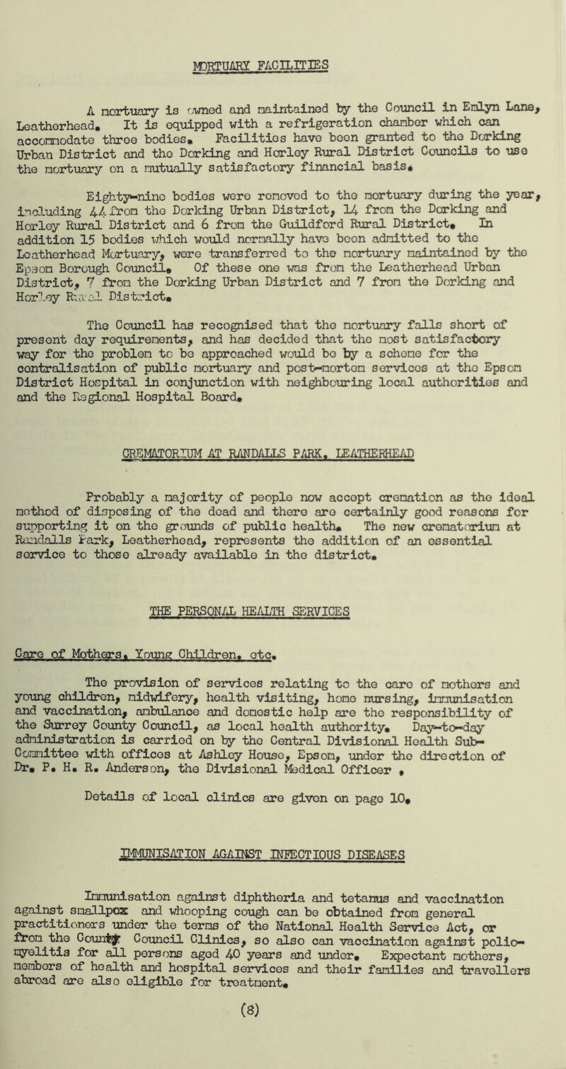 M3RTUARY FACILITIES A mortuary is owned and maintained by the Council in Emlyn Lane, Leathorhead. It is equipped with a refrigeration chanber which can accomodate throe bodies* Facilities have been granted to the Dorking Urban District and the Dorking and Horley Rural District Councils to use the mortuary on a mutually satisfactory financial basis* Eighty-nine bodies were renoved to the mortuary during the year, including 44 from the Dorking Urban District, 14 from the Dorking and Horley Rural District and 6 from the Guildford Rural District# In addition 15 bodies which would normally have boon admitted to the Lcatherhead Mortuary, were transferred to the mortuary maintainod by the Epson Borough Council* Of these one was from the Leatherhead Urban District, 7 from the Dorking Urban District and 7 from the Dorking and Horley Rural District* The Council has recognised that the mortuary falls short of present day requirements, and has decided that the most satisfactory way for the problem to be approached would be by a scheme for the centralisation of public mortuary and post-mortem services at tho Epson District Hospital in conjunction with neighbouring local authorities and and the Regional Hospital Board# CREMATORIUM AT RANDALLS PARK. LEATHERHEAD Probably a majority of people now accept cremation as the ideal method of disposing of the dead and there are certainly good reasons for supporting it on tho grounds of public health* The new crematorium at Randalls Park, Leatherhead, represents tho addition of an ossential service to those already available in tho district. THE PERSONAL HEALTH SERVICES Care of Mothers* Young Children, etc. Tho provision of services relating to the caro of mothers and young children, midwifery, health visiting, homo nursing, immunisation and vaccination, ambulance and domestic help are the responsibility of the Surrey County Council, as local health authority. Day-to-day administration is carriod on by the Central Divisional Health Sub¬ committee with offices at Ashley House, Epson, under the direction of Dr* P# H* R. Anderson, the Divisional Medical Officer * Details of local clinics are given on page 10* IMMUNISATION AGAINST INFECTIOUS DISEASES Immunisation against diphtheria and tetanus and vaccination against smallpox and whooping cough can be obtained from general practitioners under the terms of the National Health Service Act, or from the County Council Clinics, so also can vaccination against polio¬ myelitis for all persons aged 40 years and under* Expectant mothers, members of health and hospital services and their families and travellers abroad are also eligible for treatment# (8)