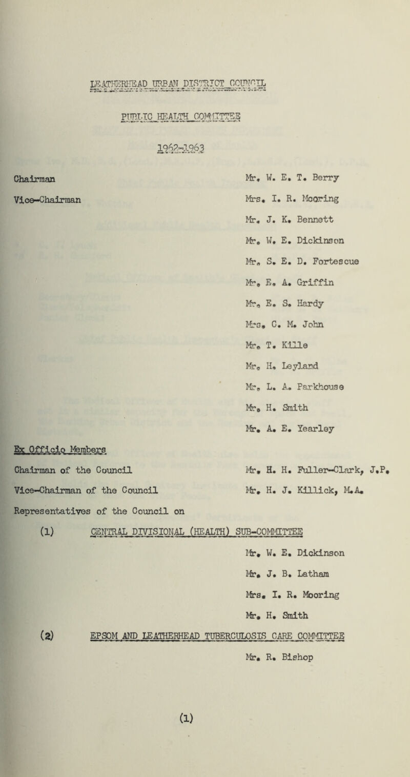 IEATHEREEAD URBAN DISTRICT CCW-IL Chairman Mr* W. E* T. Berry Vice-Chairman Mrs* I. R. Mooring Mr, J. K* Bennett Mr* W* E. Dickinson Mr* S, E, D, Fortescue Mr, E, A* Griffin Mr, E, S* Hardy Mrs* C, M* John Mr, T. Kllle Mr, H* Leyland Mr, L. A* Parkhouse Mr# H* Smith Mr# A* E. Yearley Ebc Officio Members Mr# H. H. Fuller-Clark, J,P# Mr* H. J. Killick, M.A* Chairman of the Council Vice-Chairman of the Council Representatives of the Council on (1) CENTRAL DIVISIONAL (HEALTH) SUB-COMMITTEE Mr* W* E, Dickinson Mr# J* B* Latham Mrs# I* R* Mooring Mr# H, Smith (2) EPSOM AND LEATHERHEAD TUBERCULOSES CARE COMMITTEE Mr# R* Bishop (1)