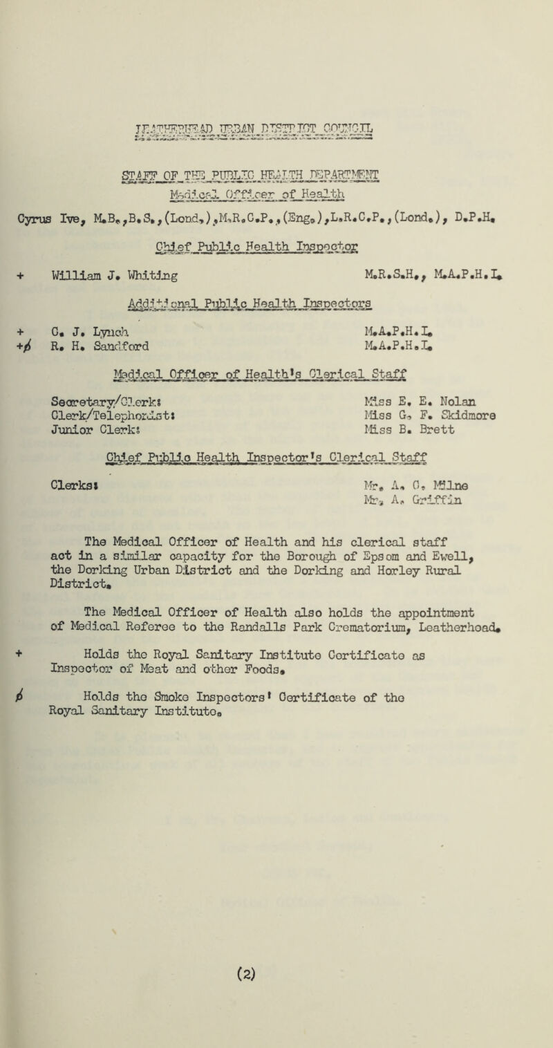 TJ11THEHS3.4J) URBAN DTETTTOT COUNCIL BIAFF OF THE PUBLIC HEALTH DEPARTMENT Medical Of fleer. _gf_Health Cyrus Ive, M.B„,B.S.,(Lond.»)jM,R<,C,P.,(Sng,>),L»R.C,P#,(Lond*), D.P.H® Chief Public Health Ins;ppctog + William J. Whiting M.R.S.H®, M.A.P.H.I* Add.:4',5oral Public Health Inspectors + G, J, Lynch +/ R. H* Sanclford M®A*P.H.I® M.A.P.H.I® Medical Officer of Healths Clerical Staff Secretary;/ Clerks Clerk/Telephords t: Junior Clerks Kiss E, E. Nolan Miss G* F. Skidmore Miss B. Brett Chief Publio Health Inspector^ Clerical Staff — W ■ U’4>c»q .» •+ ■ ■ I .wJT J III I M ■ ■ ■■! I — m-mm «--« r-«44-«<- g Clerks! Mr. A. 0, Milne Mr* A, Griffin The Medical Officer of Health and his clerical staff act in a similar capacity for the Borough of Epsom and Ewell, the Dor Icing Urban District and the Dor Icing and Horley Rural District. The Medical Officer of Health also holds the appointment of Medical Referee to the Randalls Park Crematorium, Leatherhoad* + Holds the Royal Sanitary Institute Certificate as Inspector of Meat and other Foods® / Holds the Smoko Inspectors* Certificate of the Royal Sanitary Inst5.tutoa (2)