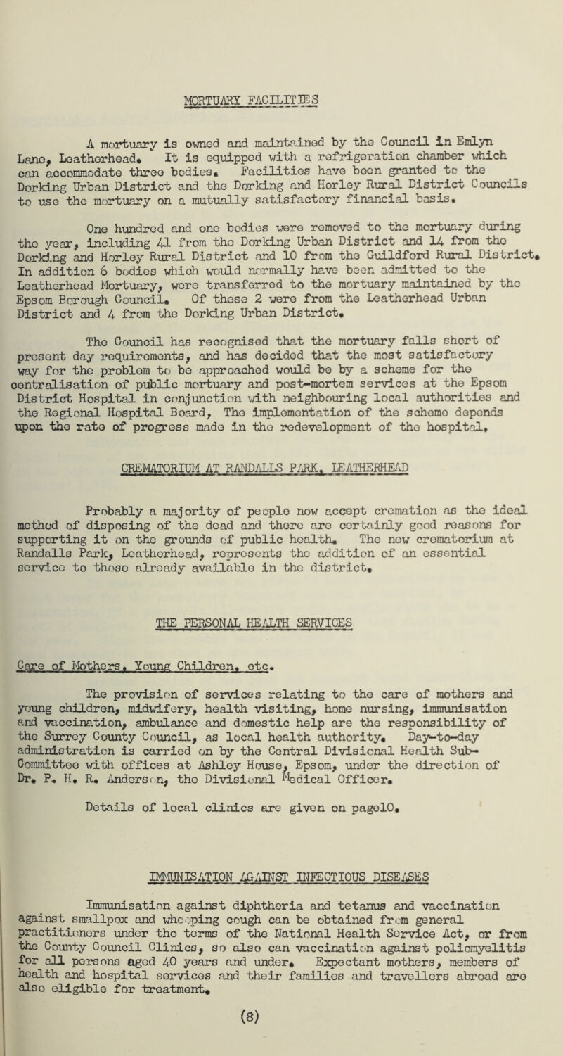 MORTUARY FACILITIES A mortuary is owned and maintained by the Council in Emlyn Lane, Leathorhead, It is equipped with a refrigeration chamber which can accommodate three bodies. Facilities have been granted to the Dorking Urban District and the Dorking and Horley Rural District Councils to use the mortuary on a mutually satisfactory financial basis. One hundred and one bodies -were removed to the mortuary during the year, including 41 from the Dorking Urban District and 14 from tho Dorking and Horley Rural District and 10 from tho Guildford Rural District. In addition 6 bodies which would normally have been admitted to the Leathorhead Mortuary, were transferred to the mortuary maintained by the Epsom Borough Council. Of those 2 were from the Leatherhead Urban District and 4 from the Dorking Urban District. The Council has recognised that the mortuary falls short of present day requirements, and has decided that the most satisfactory way for the problem to be approached would be by a scheme for tho centralisation of public mortuary and post-mortem services at tho Epsom District Hospital in conjunction with neighbouring local authorities and the Regional Hospital Board, The implementation of the scheme depends upon tho rate of progress made in tho redevelopment of tho hospital. CREMATORIUM AT RANDALLS PARK. LEATHERHEAD Probably a majority of people now accept cremation as tho ideal method of disposing of the dead and there are certainly good reasons for supporting it on the grounds of public health. The new crematorium at Randalls Park, Leatherhead, represents the addition of an essential service to thoso already available in the district. THE PERSONAL HEALTH SERVICES Care of Mothers. Young Children, otc. The provision of services relating to tho care of mothers and young children, midwifery, health visiting, home nursing, immunisation and vaccination, ambulance and domestic help are the responsibility of the Surrey County Council, as local health authority. Day-to-day administration is carried on by the Central Divisional Health Sub- Committee with offices at Ashley House, Epsom, under the direction of Dr, P. H, R. Andersen, the Divisional Medical Officer. Details of local clinics are given on pagolO. IMMUNISATION AGAINST INFECTIOUS PISE/EES Immunisation against diphtheria and tetanus and vaccination against smallpox and whooping cough can be obtained from general practitioners under the terms of the National Health Service Act, or from the County Council Clinics, so also can vaccination against poliomyelitis for all persons aged 40 years and under. Expectant mothers, members of health and hospital services and their families and travellers abroad are also eligible for treatment. (8)