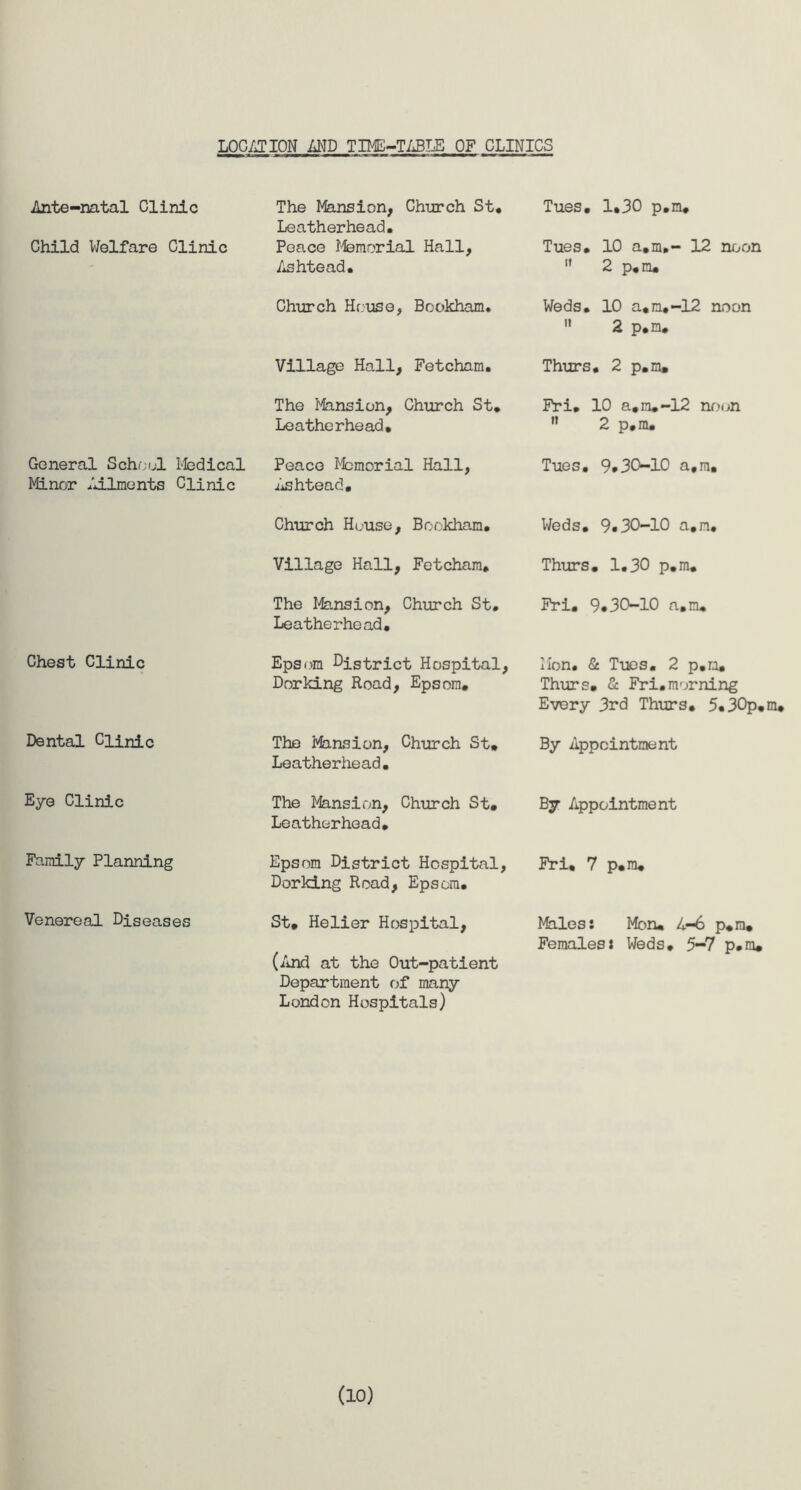 LOCATION AND TIME-TABLE OF CLINICS Ante-natal Clinic Child Welfare Clinic General School Medical Minor Ailments Clinic Chest Clinic Dental Clinic Eye Clinic Family Planning Venereal Diseases The Mansion, Church St* Leatherhead. Peace Memorial Hall, Ashtead* Church House, Bookham. Village Hall, Fetcham. The Mansion, Church St* Leatherhead, Peace Memorial Hall, Ashtead. Church House, Bookham* Village Hall, Fetcham* The Mansion, Church St. Leatherhead. Epsom district Hospital, Dorking Road, Epsom. The Minsion. Church St. Leatherhead. The Mansion, Church St. Leatherhead. Epsom District Hospital, Dorking Road, Epsom. St. Helier Hospital, (And at the Out-patient Department of many London Hospitals) Tues. 1.30 p.m, Tues. 10 a.m,- 12 noon  2 p.m. Weds. 10 a.m,-12 noon  2 p.m. Thurs. 2 p.m. Fri. 10 a.m.-12 noon  2 p, m. Tues. 9*30-10 a.m. Weds. 9*30-10 a.m. Thurs. 1.30 p.m. Fri. 9*30-10 a.m. Mon* & Tues. 2 p.m. Thurs. Sc Fri.morning Every 3rd Thurs. 5.30p.m. By Appointment By Appointment Fri. 7 p.m. Males: Mon. 4-6 p*m. Females: Weds. 5-7 p.m. (10)