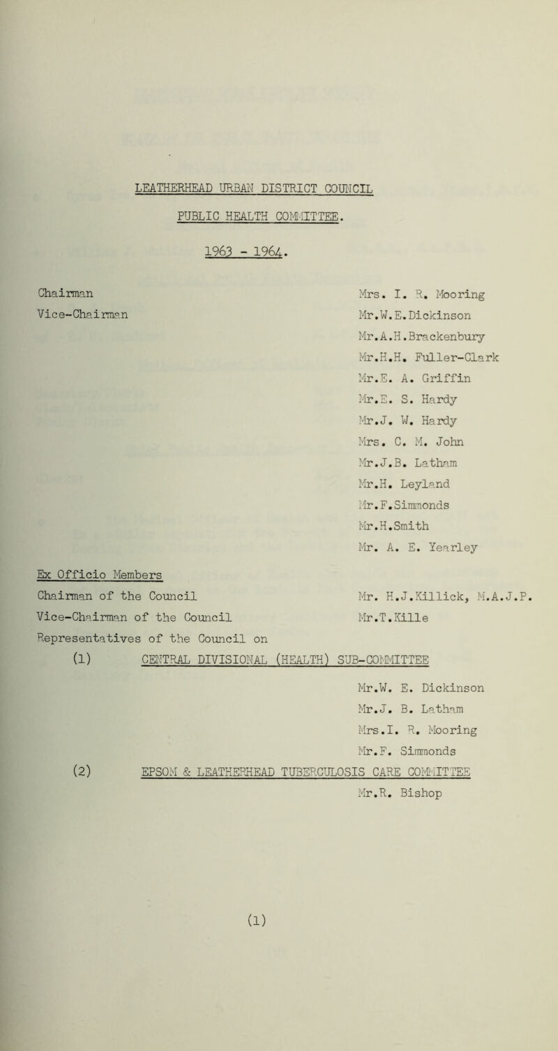 LEATHERHEAD URBAN DISTRICT COUNCIL PUBLIC HEALTH CCMilTTEE. 1963 - 1964. Chairman Vice-Chairman Mrs. I. R. Mooring Mr.W.E.Dickinson Mr.A.H.Brackenbury Mr.H.H. Fuller-Clark Mr.E. A. Griffin Mr.E. S. Hardy Mr.J. W. Hardy Mrs. C. M. John Mr.J.B. Latham Mr.H. Leyland Mr.F.Simmonds Mr.H.Smith Mr. A. E. Yearley Ehc Officio Members Chairman of the Council Mr. H.J.Xillick, M.A.J.P. Vice-Chairman of the Council Mr.T.Kille Representatives of the Council on (1) CENTRAL DIVISIONAL (HEALTH) SUB-COMMITTEE Mr.W. E. Dickinson Mr.J. B. Latham Mrs.I. R. Mooring Mr.F. Simmonds (2) EPSOM & LEATHERHEAD TUBERCULOSIS CARE COMMITTEE Mr.R. Bishop (1)