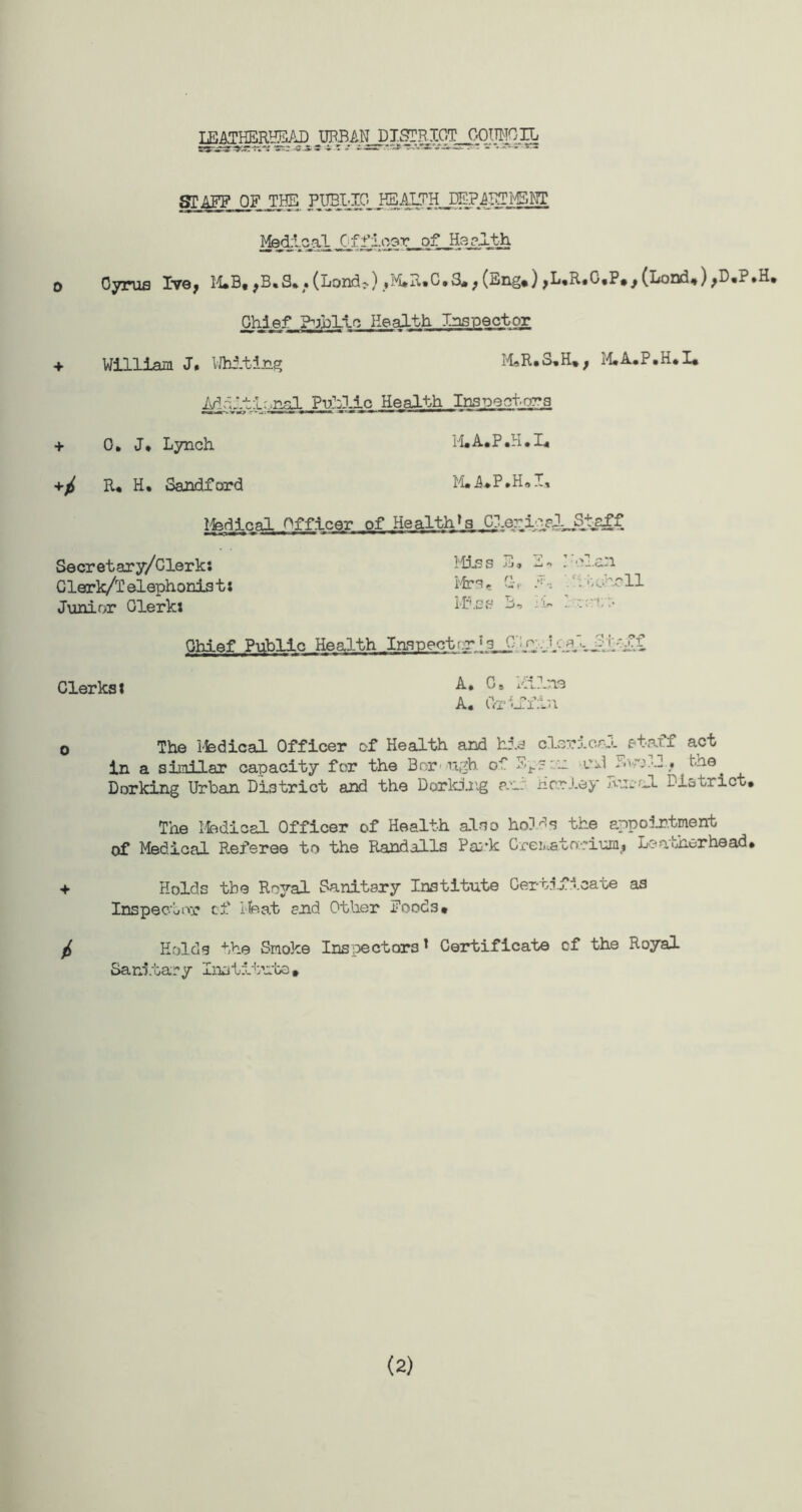 TWmRRqRAD mWJtJ&MWJQMiTl STAFF OT_ THE PUBLIC HEALTH EEP^ICTMSWT MsdlcaL u0f floor of Haalth 0 Cyrus Iv9> M*B, >B*S*. (Land;.) #M*n»C»S#> (Eng*) jL*R*C«P*j (Lond,) >D,P.H, Chief Public Health Inspector ««r » ■ ' •' ««■»-» * • * 11   r - + William J» Whiting M*R*S*H*> M.A.P.H*I* .nr! Public Health Inspectors + 0. J. Lynch M.A.P.H.I* R* H* Sandford M.A.P.H.I, Ifedical Officer of Health^ Clarice!,Staff Secret ary/Clerk: Miss E, 2* .clan Clerk/Telephonist: Mrs, 1.- r-; : ocrcll Junior Glerkx Miss B, -'>*• - ::•• Chief Public Health Inspect r»s C p i'-.fi _!!ff Clerks l A. Gi ^nlne A. Griffin o The Ifedical Officer of Health and hid clerical staff act in a similar capacity for the Bon ugh cl 2p5:u tvH . the^ Dorking Urban District and the Dorking an: Her ley Pu.nl District. The Ifedical Officer of Health also holds the appointment of Medical Referee to the Randalls Park CreiHatocium^ Le other he ad • + Holds the Royal Sanitary Institute Certificate as Inspector cf 1-feat and Other Foods* ^ Holds the Smoke Inspectors1 Certificate cf the Royal Sanitary Institute* (2)