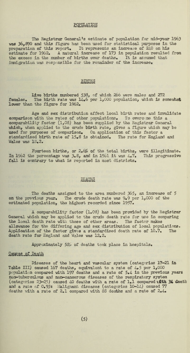POPULATION The Registrar Generals estimate of population for mid-year 1963 was 36,890 and this figure has been used for statistical purposes in the preparation of this report* It represents an increase of 240 on his estimate for 1962* A natural increase of 173 in population resulted from the exoess in the number of births over deaths* It is assumed that immigration was responsible for the remainder of the increase* BIRTHS Live births numbered 538, of which 266 were males and 272 females* The birth rate was 14*6 per 1,000 population, which is somewhat lower than the figure for 1962* Age and sex distribution affect local birth rates and invalidate comparison with the rates of other populations* To overC' me this a comparability factor (l,08) has been supplied by the Registrar General whioh, when applied to the crude birth rate, gives a figure which may be used for purposes of comparison. On application of this factor a standardised birth rate of 15*8 is obtained. The rate for England and Wales was 18*2. Fourteen births, or 2*6$ of the total births, were illegitimate. In 1962 the percentage was 3*8, and in 1961 It was 4*7* This progressive fall is oontrary to what is reported in most districts. DEATHS The deaths assigned to the area numbered 365, an increase of 5 on the previous year* The crude death rate was 9*9 per 1,000 of the estimated population, the highest recorded since 1957* A comparability factor (1.08) has been provided by the Registrar General which may be applied to the crude death rate for use in comparing the looal death rate with those of other areas. The faotor makes allowanoe for the differing age and sex distribution of local populations. Application of the factor gives a standardised death rate of 10.7, The death rate for England and Wales was 12*2. Approximately 58^ of deaths took place in hospitals* Causes of Death Diseases of the heart and vascular system (categories 17-21 in Table III) caused 167 deaths, equivalent to a rate of 4*5 per 1,000 population compared with 197 deaths and a rate of 5*4 in the previous year* non-tuberoulous and non-cancerous diseases of the respiratory system (categories 23-25) caused 40 deaths with a rate of 1,1 compared vith 34 death and a rate of 0,93* lialignant diseases (categories 10-14) caused 77 deaths with a rate of 2,1 compared with 83 deaths and a rate of 2*4. (5)