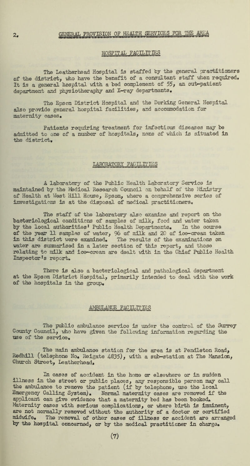 GENERAL PROVISION OF HEALTH SERVICES FOR THE AREA HOSPITAL FACILITIES The Leatherhead Hospital is staffed by the general practitioners of the district, who have the benefit of a consultant staff when required* It is a general hospital with a bed complement of 55, an out-patient department and physiotheraphy and X-ray departments. The Epsom District Hospital and the Dorking General Hospital also provide general hospital facilities, and accommodation for maternity oases. Patients requiring treatment for infectious diseases may be admitted to one of a number of hospitals, none of which is situated in the district. LABORATORY FACILITIES A laboratory of the Public Health Laboratory Service is maintained by the Fbdical Research Council on behalf of the Ministry of Health at West Hill House, Epsom, where a comprehensive series of investigations is at the disposal of medical practitioners* The staff of the laboratory also examine and report on the bacteriological conditions of samples of milk, food and water taken by the local authorities' Public Health Departments, In the course of the year 11 samples of water, 96 of milk and 20 of ice-cream taken in this district were examined. The results of the examinations on water are summarised in a later section of this report, and those relating to milk and ice-cream are dealt with in the Chief Public Health Inspector's report. There is also a bacteriological and pathological department at the Epsom District Hospital, primarily intended to deal with the work of the hospitals in the group. AMBULANCE FACILITIES The public ambulance service is under the control of the Surrey County Council, who have given the following information regarding the use of the service. The main ambulance station for the area is at Pendleton Road, Redhill (telephone No# Reigate 4835), with a substation at The Mansion, Church Street, Leatherhead, In cases of accident in the home or elsewhere or in sudden illness in the street or public places, any responsible person may call the ambulance to remove the patient (if by telephone, use the local Emergency Calling System). Normal maternity cases are removed if the applicant can give evidence that a maternity bed has been booked. Maternity oases with serious complications, or where birth is imminent, are not normally removed without the authority of a doctor or oertified midwife. The removal of other cases of illness or accident are arranged by the hospital concerned, or by the medical practitioner in charge* (7)