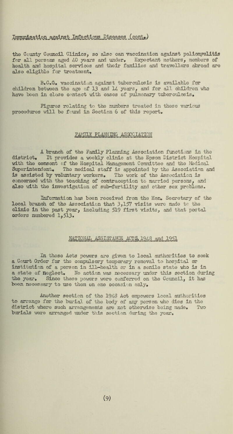 Immunisation against Infectious Diseases (cont,) the County Council Clinics, so also can vaccination against poliomyelitis for all persons aged 40 years and under* Expectant mothers, members of health and hospital services and their families and travellers abroad are also eligible for treatment, B.C,G. vaccination against tuberculosis is available for children between the age of 13 and 14 years, and for all children who have been in close contact with cases of pulmonary tuberculosis. Figures relating to the numbers treated in these various procedures will be found in Section 6 of this report. FAMILY PLANNING ASSOCIATION A branch of the Family Planning Association functions in the district. It provides a weekly clinic at the Epsom District Hospital with the oonsent of the Hospital Management Committee and the Medical Superintendent, The medical staff is appointed by the Association and is assisted by voluntary workers. The work of the Association is concerned with the teaching of contraception tc. married persons, and also with the investigation of sub-fertility and ether sex problems. Infoimation has been received from the Hon* Secretary of the local branch of the Association that 3,157 visits were made to the clinic in the past year, including 519 first visits, and that postal orders numbered 1,513« NATIONAL ASSISTANCE ACTS, 1943 and 1951 In these Acts powers are given to local authorities to seek a Court Order for the compulsory temporary removal to hospital or institution of a person in ill-health or in a senile state who is in a state of neglect. No action was necessary under this section during the year. Since these powers were conferred on the Council, it has been necessary to use them on one occasion only. Another section of the 194S Act empowers local authorities to arrange for the burial of the body of any person who dies in the district where such arrangements are not otherwise being made. Two burials were arranged under this section during the year. (9)