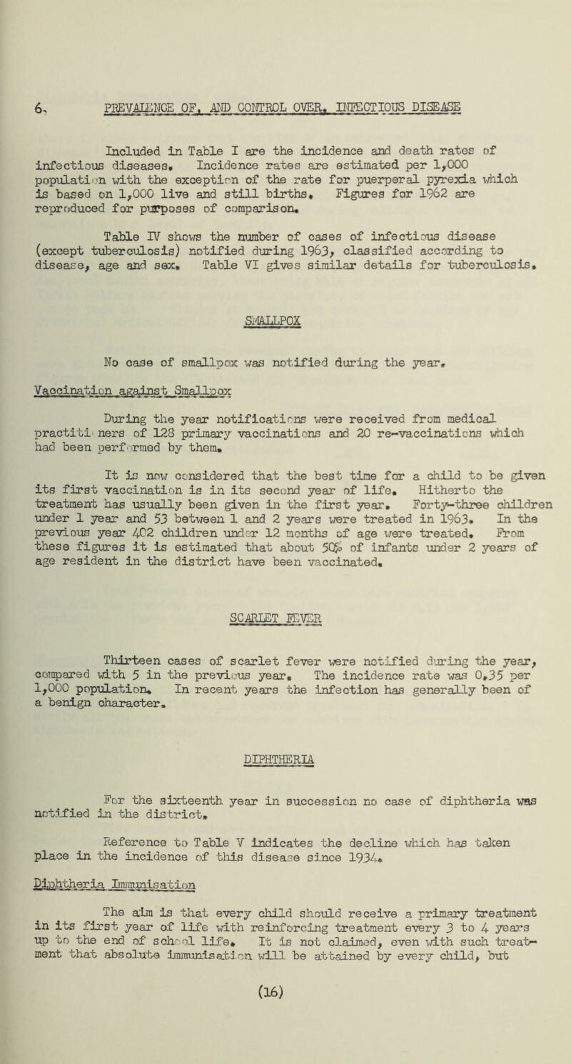 PREVALENCE OF, AND CONTROL OVER* INFECTIOUS DISEASE 6^ Included in Table I are the incidence and death rates of infectious diseases# Incidence rates are estimated per 1,000 population with the exception of the rate for puerperal pyrexia which is based on 1,000 live and still births# Figures for 1962 are reproduced for purposes of comparison* Table IV shows the number of cases of infectious disease (except tuberculosis) notified during 1963, classified according to disease, age and sex. Table VI gives similar details for tuberculosis# SMALLPOX No case of smallpox was notified during the year. Vaocination against Smallpox During the year notifications were received from medical practiti ners of 128 primary vaccinations and 20 re-vaccinaticns which had been performed by them* It is nm7 considered that the best time for a child to be given its first vaccination is in its second year of life. Hitherto the treatment has usually been given in the first year# Forty-three children under 1 year and 53 between 1 and 2 years were treated in 1963* In the previous year 402 children under 12 months of age were treated* From these figures it is estimated that about 50o> of infants under 2 years of age resident in the district have been vaccinated. SCARLET FEVER Thirteen cases of scarlet fever were notified during the year, compared with 5 in the previous year. The incidence rate was 0#35 per 1,000 population* In recent years the infection has generally been of a benign character. DIPHTHERIA For the sixteenth year in succession no case of diphtheria was notified in the district* Reference to Table V indicates the decline which has taken place in the incidence of this disease since 1934* Djphther ia Lmiiunis at ion The aim is that every child should receive a primary treatment in its first year of life with reinforcing treatment every 3 to 4 years up to the end of school life# It is not claimed, even with such treat¬ ment that absolute immunisation will be attained by every child, but (16)