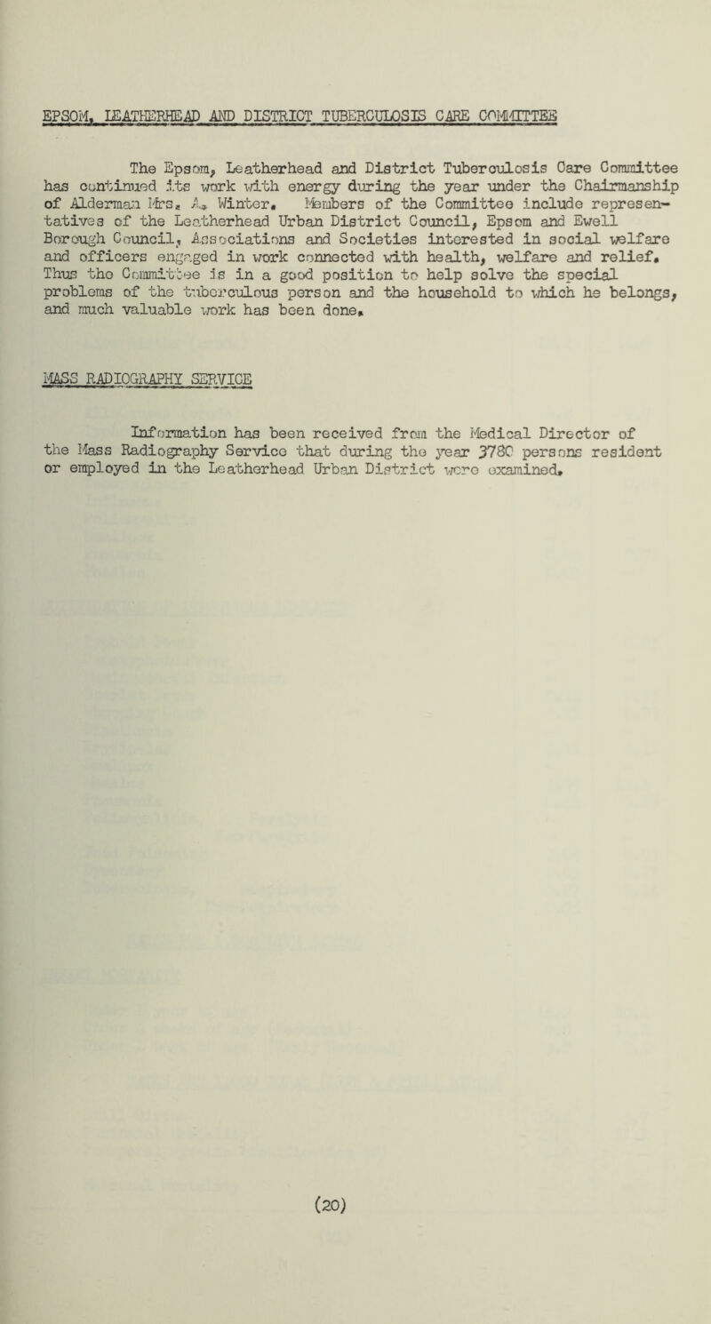 EPSOM, IEATHBKHE AD AMD DISTRICT TUBERCULOSIS CARE OPMMITTEB The Epsom, Leathorhead and District Tuberculosis Care Committee has continued its work with energy during the year under the Chairmanship of Alderman Mrs* A» Winter. 1'fembers of the Committee include represen¬ tatives of the Leatherhead Urban District Council, Epsom and Ewell Borough Council, Associations and Societies interested in social welfare and officers engaged in work connected with health, welfare and relief. Thus the Committee 5s in a good position to help solve the special problems of the tuberculous person and the household to which he belongs, and much valuable work has been done. MASS RADIOGRAPHY SERVICE Information has been received from the Medical Director of the Mass Radiography Service that during the year J7SC persons resident or employed in the Leatherhead Urban District wcro examined* (20)